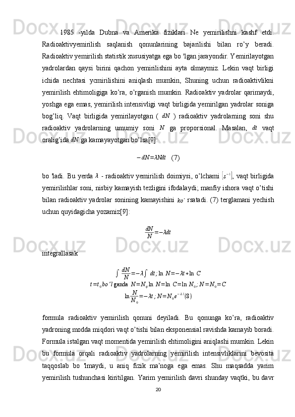 1985   -yilda   Dubna   va   Amerika   fiziklari   Ne   yemirilishni   kashf   etdi.
Radioaktivyemirilish   saqlanish   qonunlarining   bajarilishi   bilan   ro’y   beradi.
Radioaktiv yemirilish statistik xususiyatga ega bo 'lgan jarayondir. Yemirilayotgan
yadrolardan   qaysi   birini   qachon   yemirilishini   ayta   olmaymiz.   Lekin   vaqt   birligi
ichida   nechtasi   ycmirilishini   aniqlash   mumkin,   Shuning   uchun   radioaktivlikni
yemirilish   ehtimoligiga   ko’ra,   o’rganish   mumkin.   Radioaktiv   yadrolar   qarimaydi,
yoshga ega emas, yemirilish intensivligi vaqt birligida yemirilgan yadrolar soniga
bog’liq.   Vaqt   birligida   yemirilayotgan   (   dN
  )   radioaktiv   yadrolarning   soni   shu
radioaktiv   yadrolarning   umumiy   soni  N   ga   proporsional.   Masalan,  	dt   vaqt
oralig’ida  dN
 ga kamayayotgan bo’lsa[9]:	
−	dN	=	λNdt
(7)
bo 'ladi. Bu yerda  	
λ   - radioaktiv yemirilish doimiysi, o’lchami  	[s−1] , vaqt birligida
yemirilishlar soni, nisbiy kamayish tezligini ifodalaydi; manfiy ishora vaqt o’tishi
bilan radioaktiv yadrolar sonining kamayishini  	
ko	∘   rsatadi.   ( 7 ) terglamani  yechish
uchun quyidagicha yozamiz [9] :
dN
N = − λdt
integrallasak	
∫	dN
N	=−	λ∫	dt	;ln	 N=−	λt+ln	 C	
t=t0bo	'lganda	 N=	N	ϕln	 N=	ln	 C=	ln	 N0;N	=	N0=C	
ln	N
N	0
=−	λt	;N=	N0e−kl(8)
formula   radioaktiv   yemirilish   qonuni   deyiladi.   Bu   qonunga   ko’ra,   radioaktiv
yadroning modda miqdori vaqt o’tishi bilan eksponensial ravishda kamayib boradi.
Formula istalgan vaqt momentida yemirilish ehtimoligini aniqlashi mumkin. Lekin
bu   formula   orqali   radioaktiv   yadrolarning   yemirilish   intensivliklarini   bevosita
taqqoslab   bo   'lmaydi,   u   aniq   fizik   ma’noga   ega   emas.   Shu   maqsadda   yarim
yemirilish  tushunchasi   kiritilgan.  Yarim   yemirilish  davri  shunday  vaqtki,  bu davr
20 