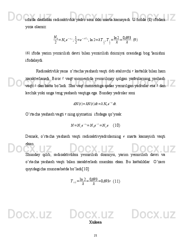 ichida dastlabki radioaktivlik yadro soni ikki marta kamayadi.   U holda ( 8 ) ifodani
yoza olamiz:
N
0
2 = N
0 e − x
1 / 2
; 1
2 = e − Δ T
i / t
, ln 2 = λ T
1
2 , T
1
2 = ln 2
λ = 0,693
λ . ( 9 )
( 6 )
  ifoda   yarim   yemirilish   davri   bilan   yemirilish   doimiysi   orasidagi   bog   'lanishni
ifodalaydi.
Radioaktivlik yana  o’rtacha yashash vaqti deb ataluvchi  r
 kattalik bilan ham
xarakterlanadi.   Biror  t   vaqt   momentida   yemirilmay   qolgan   yadrolarning   yashash
vaqti   t
 dan katta bo’ladi. Shu vaqt momentiga qadar yemirilgan yadrolar esa  t
 dan
kechik yoki unga teng yashash vaqtiga ega.  Bunday yadrolar soni	
dN	(t)=	λN	(t)dt	=	λN0e−udt	.
O’rtacha yashash vagti 	
τ  ning qiymatini  ifodaga qo’ysak:
N = N
o e − λ
1
= N
0 e − 1
= N
d e (10)
Demak,   o’rtacha   yashash   vaqti   radioaktivyadrolarning  	
e   marta   kamayish   vaqti
ekan.
Shunday   qilib,   radioaktivlikni   yemirilish   doimiysi,   yarim   yemirilish   davri   va
o’rtacha   yashash   vaqti   bilan   xarakterlash   mumkin   ekan.   Bu   kattaliklar     O’zaro
quyidagicha munosabatda bo’ladi[10]:
T
1 / 2 = ln   2
λ = 0,693
λ = 0,693 r
(11)
 
Xulosa
21 