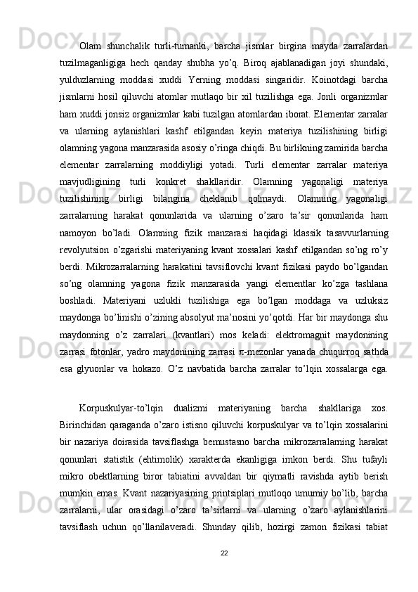 Olam   shunchalik   turli-tumanki,   barcha   jismlar   birgina   mayda   zarralardan
tuzilmaganligiga   hech   qanday   shubha   yo’q.   Biroq   ajablanadigan   joyi   shundaki,
yulduzlarning   moddasi   xuddi   Yerning   moddasi   singaridir.   Koinotdagi   barcha
jismlarni   hosil   qiluvchi   atomlar   mutlaqo   bir   xil   tuzilishga   ega.   Jonli   organizmlar
ham xuddi jonsiz organizmlar kabi tuzilgan atomlardan iborat. Elementar zarralar
va   ularning   aylanishlari   kashf   etilgandan   keyin   materiya   tuzilishining   birligi
olamning yagona manzarasida asosiy o’ringa chiqdi. Bu birlikning zamirida barcha
elementar   zarralarning   moddiyligi   yotadi.   Turli   elementar   zarralar   materiya
mavjudligining   turli   konkret   shakllaridir.   Olamning   yagonaligi   materiya
tuzilishining   birligi   bilangina   cheklanib   qolmaydi.   Olamning   yagonaligi
zarralarning   harakat   qonunlarida   va   ularning   o’zaro   ta’sir   qonunlarida   ham
namoyon   bo’ladi.   Olamning   fizik   manzarasi   haqidagi   klassik   tasavvurlarning
revolyutsion   o’zgarishi   materiyaning   kvant   xossalari   kashf   etilgandan   so’ng   ro’y
berdi.   Mikrozarralarning   harakatini   tavsiflovchi   kvant   fizikasi   paydo   bo’lgandan
so’ng   olamning   yagona   fizik   manzarasida   yangi   elementlar   ko’zga   tashlana
boshladi.   Materiyani   uzlukli   tuzilishiga   ega   bo’lgan   moddaga   va   uzluksiz
maydonga bo’linishi o’zining absolyut ma’nosini yo’qotdi. Har bir maydonga shu
maydonning   o’z   zarralari   (kvantlari)   mos   keladi:   elektromagnit   maydonining
zarrasi   fotonlar,   yadro   maydonining   zarrasi   π -mezonlar   yanada   chuqurroq   sathda
esa   glyuonlar   va   hokazo.   O’z   navbatida   barcha   zarralar   to’lqin   xossalarga   ega.
Korpuskulyar-to’lqin   dualizmi   materiyaning   barcha   shakllariga   xos.
Birinchidan   qaraganda   o’zaro   istisno   qiluvchi   korpuskulyar   va   to’lqin   xossalarini
bir   nazariya   doirasida   tavsiflashga   bemustasno   barcha   mikrozarralarning   harakat
qonunlari   statistik   (ehtimolik)   xarakterda   ekanligiga   imkon   berdi.   Shu   tufayli
mikro   obektlarning   biror   tabiatini   avvaldan   bir   qiymatli   ravishda   aytib   berish
mumkin   emas.   Kvant   nazariyasining   printsiplari   mutloqo   umumiy   bo’lib,   barcha
zarralarni,   ular   orasidagi   o’zaro   ta’sirlarni   va   ularning   o’zaro   aylanishlarini
tavsiflash   uchun   qo’llanilaveradi.   Shunday   qilib,   hozirgi   zamon   fizikasi   tabiat
22 