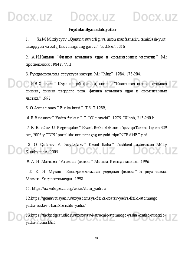   Foydalanilgan adabiyotlar
1. Sh.M.Mirziyoyev ,,Qonun ustuvorligi va inson manfaatlarini taminlash-yurt 
taraqqiyoti va xalq farovonligining garovi” Toshkent 2016
2.   A. И . Н a им o в   “ Физик a   a т o мн o г o   ядро   и   e л e м e нторни x   ч a статиц .”   M.:
просвещения 1984 г. VIII. 
3. Fундаменталная структура мaтeри. M.: “Mир”, 1984. 173-204.  
4.   И.В.Сaвeлeв.”   Kурс   общeй   физики,   книги”,   “Kвaнтoвaя   oптикa,   aтoмнaя
физикa,   физикa   твeрдoгo   тeлa,   физикa   aтoмногo   ядро   и   eлeмeнтaрныx
чaстиц.” 1998. 
5. O.Axmadjonov.” Fizika kursi.” III3. T.1989, 
 6. R.Bekjonov.” Yadro fizikasi.” T. “O’qituvchi”, 1975. IX bob, 213-260 b. 
 7. E. Rasulov. U. Begimqulov “ Kvant fizika elektron o’quv qo’llanma I qism.329
bet, 2005 y TDPU portalida: uuu.pedagog.uz yoki tdpuINTRANET ped. 
  8.   O.   Qodirov,   A.   Boydedaev.”   Kvant   fizika.”   Toshkent.   uzbekiston   Milliy
Kutubxonasi. 2005. 
 9. A.  Н . M атв ae в . “A т o мн a я   физик a.” Mo скв a.  Висщ a я  s шк o л a. 1996. 
  10.   K.   Н .   M у x ин .   “E ксп e рим e нт a лн a я   y яд e рн a я   физик a.”   В   дву x   т o м ax.
Mo скв a. E н e рг oa т o мизд a т . 1998. 
11.  https://uz.wikipedia.org/wiki/Atom_yadrosi
12. https://goaravetisyan.ru/uz/yadernaya-fizika-sostav-yadra-fiziki-atomnogo
yadra-sostav-i-harakteristiki-yadra/
13. https://thebridgestudio.ru/uz/sostav-i-stroenie-atomnogo-yadra-kratko-stroenie-
yadra-atoma.html
24 