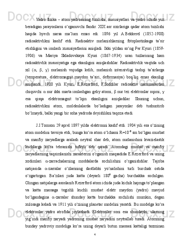 Yadro fizika – atom yadrosining tuzilishi, xususiyatlari va yadro ichida yuz
beradigan jarayonlarni o‘rganuvchi fandir. XIX asr oxirlariga qadar atom tuzilishi
haqida   hyech   narsa   ma’lum   emas   edi.   1896   yil   A.Bekkerel   (1852-1908)
radioaktivlikni   kashf   etdi.   Radioaktiv   nurlanishlarning   fotoplastinkaga   ta’sir
etishligini  va  ionlash  xususiyatlarini  aniqladi.  Ikki   yildan so‘ng  Per   Kyuri   (1859-
1906)   va   Mariya   Skladovskaya   Kyuri   (1867-1934)   uran   tuzlarining   ham
radioaktivlik   xususiyatiga   ega   ekanligini   aniqlashdilar.   Radioaktivlik   vaqtida   uch
xil   (  ,    ,    )   nurlanish   vujudga   kelib,   nurlanish   intensivligi   tashqi   ta’sirlarga
(temperatura,   elektromagnit   maydon   ta’siri,   deformasiya)   boq’liq   emas   ekanligi
aniqlandi.   1900   yili   Kyuri,   E.Rezerford,   F.Soddilar   radioaktiv   namunalardan
chiquvchi      nur ikki marta ionlashgan geliy atomi,      nur tez elektronlar oqimi,   
esa   qisqa   elektromagnit   to‘lqin   ekanligini   aniqladilar.   Shuning   uchun,
radioaktivlikni   atom,   molekulalarda   bo‘ladigan   jarayonlar   deb   tushuntirib
bo‘lmaydi, balki yangi bir soha yadroda deyishlikni taqoza etadi.
J.J.Tomson 29 aprel 1897 yilda elektronni kashf etdi. 1904 yili esa o‘zining
atom modelini tavsiya etdi, bunga ko‘ra atom o‘lchami R=10 -8
 sm bo‘lgan musbat
va   manfiy   zaryadlarga   aralash   neytral   shar   deb,   atom   nurlanishini   kvazielastik
kuchlarga   ko‘ra   tebranishi   tufayli   deb   qaradi.   Atomdagi   musbat   va   manfiy
zaryadlarning taqsimlanishi xarakterini o‘rganish maqsadida E.Rezerford va uning
xodimlari    -zarrachalarning   moddalarda   sochilishini   o‘rganishdilar.   Tajriba
natijasida    -zarralar   o‘zlarining   dastlabki   yo‘nalishini   turli   burchak   ostida
o‘zgartirgan.   Ba’zilari   juda   katta   (deyarli   180 0
  gacha)   burchakka   sochilgan.
Olingan natijalarga asoslanib Rezerford atom ichida juda kichik hajmga to‘plangan
va   katta   massaga   tegishli   kuchli   musbat   elektr   maydon   (yadro)   mavjud
bo‘lgandagina    -zarralar   shunday   katta   burchakka   sochilishi   mumkin,   degan
xulosaga keladi va 1911 yili o‘zining planetar modelini yaratdi. Bu modelga ko‘ra
elektronlar   yadro   atrofida   joylashadi.   Elektronlar   soni   esa   shundayki,   ularning
yig‘indi   manfiy   zaryadi   yadroning   musbat   zaryadini   neytrallab   turadi.   Atomning
bunday   yadroviy   modeliga   ko‘ra   uning   deyarli   butun   massasi   kattaligi   taxminan
4 