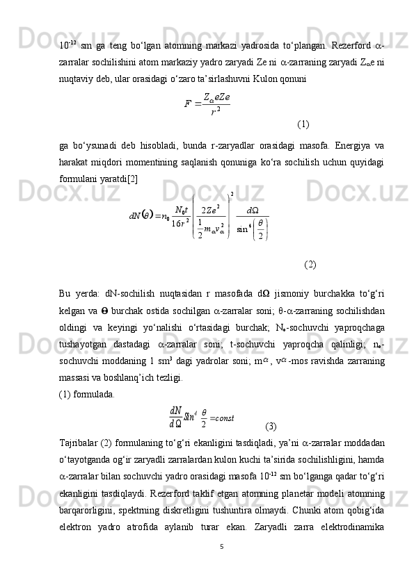 10 -12
  sm   ga   teng   bo‘lgan   atomning   markazi   yadrosida   to‘plangan.   Rezerford    -
zarralar sochilishini atom markaziy yadro zaryadi Ze ni   -zarraning zaryadi Z
 e ni
nuqtaviy deb, ular orasidagi o‘zaro ta’sirlashuvni Kulon qonuni 2r
eZe	Z	F		
                           (1)
ga   bo‘ysunadi   deb   hisobladi,   bunda   r-zaryadlar   orasidagi   masofa.   Energiya   va
harakat   miqdori   momentining  saqlanish   qonuniga   ko‘ra  sochilish   uchun   quyidagi
formulani yaratdi[2]	
		


	


	




	




	
	
2	
sin	2
1
2	
16	4	
2	
2
2	
2
0	0		
	
		
d	
v	m
Ze	
r
t	N	n	dN
            (2)
Bu   yerda:   dN-sochilish   nuqtasidan   r   masofada   d    jismoniy   burchakka   to‘g‘ri
kelgan va      burchak ostida sochilgan    -zarralar soni;    -  -zarraning sochilishdan
oldingi   va   keyingi   yo‘nalishi   o‘rtasidagi   burchak;   N
o -sochuvchi   yaproqchaga
tushayotgan   dastadagi    -zarralar   soni;   t-sochuvchi   yaproqcha   qalinligi;   n
o -
sochuvchi   moddaning   1   sm 3
  dagi   yadrolar   soni;   m	
 ,   v	 -mos   ravishda   zarraning
massasi va boshlanq’ich tezligi. 
(1) formulada.	
dN
d	
Sin	4	const	2

(3)
Tajribalar (2) formulaning to‘g‘ri ekanligini tasdiqladi, ya’ni    -zarralar moddadan
o‘tayotganda og‘ir zaryadli zarralardan kulon kuchi ta’sirida sochilishligini, hamda
 -zarralar bilan sochuvchi yadro orasidagi masofa 10 -12
 sm bo‘lganga qadar to‘g‘ri
ekanligini   tasdiqlaydi.   Rezerford   taklif   etgan   atomning   planetar   modeli   atomning
barqarorligini, spektrning diskretligini tushuntira olmaydi. Chunki atom qobig‘ida
elektron   yadro   atrofida   aylanib   turar   ekan.   Zaryadli   zarra   elektrodinamika
5 