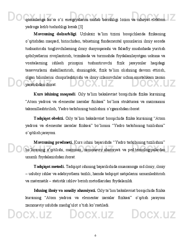 qonunlariga   ko‘ra   o‘z   energiyalarini   nurlab   borishligi   lozim   va   nihoyat   elektron
yadroga kelib tushishligi kerak.[3]
Mavzuning   dolzarbligi .   Uzluksiz   ta’lim   tizimi   bosqichlarida   fizikaning
o’qitishdan maqsad, birinchidan, tabiatning fundamental  qonunlarini ilmiy asosda
tushuntirishi  tinglovchilarning ilmiy dunyoqarashi  va  falsafiy mushohada  yuritish
qobilyatlarini   rivojlantirish,   texnikada   va   turmushda   foydalanilayotgan   uskuna   va
vositalarning   ishlash   prinspini   tushuntiruvchi   fizik   jarayonlar   haqidagi
tasavvurlarni   shakillantirish,   shuningdek,   fizik   ta’lim   olishning   davom   ettirish,
olgan bilimlarini chuqurlashtirishi va ilmiy izlanuvchilar uchun mustahkam zamin
yaratishdan iborat. 
Kurs   ishining   maqsadi .   Oily   ta’lim   bakalavriat   bosqichida   fizika   kursining
“Atom   yadrosi   va   elementar   zarralar   fizikasi”   bo’limi   strukturasi   va   mazmunini
takomillashtirilish, Yadro tarkibining tuzilishini o’rganishdan iborat.
Tadqiqot  obekti.   Oily ta’lim  bakalavriat  bosqichida  fizika  kursining “Atom
yadrosi   va   elementar   zarralar   fizikasi”   bo’limini   “Yadro   tarkibining   tuzilishini”
o’qitilish jarayoni. 
Mavzuning predmeti.   Kurs ishini  bajarishda “Yadro tarkibining tuzilishini”
bo’limining   o’qitilishi,   mazmuni,   zamonaviy   ahamiyati   va   ped.texnologiyalardan
unumli foydalanishdan iborat. 
Tadqiqot metodi.  Tadqiqot ishining bajarilishida muammoga oid ilmiy, ilmiy
– uslubiy ishlar va adabiyotlarni taxlili, hamda tadqiqot natijalarini umumlashtirish
va matematik – statistik ishlov berish metodlaridan foydalanildi.
Ishning ilmiy va amaliy ahamiyati.  Oily ta’lim bakalavriat bosqichida fizika
kursining   “Atom   yadrosi   va   elementar   zarralar   fizikasi”   o’qitish   jarayoni
zamonaviy uslubda mashg’ulot o’tish ko’rsatiladi.
6 