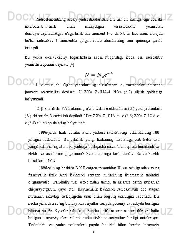 Radioelementning   asosiy   yadrostikalaridan   biri   har   bir   kuchga   ega   bo'lishi
mumkin.   U     l    harfi   bilan   ishlaydigan   va   radioaktiv   yemirilish
doimiysi   deyiladi.Agar   o'zgartirish`ich   moment   t=0   da   N   0   ta   faol   atom   mavjud
bo'lsa   radioaktiv   t   momentda   qolgan   radio   atomlarning   soni   qonunga   qarshi
ishlaydi.
Bu   yerda   e~2.72-tabiiy   logarifmlash   asosi.   Yuqoridagi   ifoda   esa   radioaktiv
yemirilish qonuni deyiladi.[4]
1.   α -emirilish.   Og’ir   yadrolarning   o’z-o’zidan   α -   zarrachalar   chiqarish
jarayoni   α yemirilish   deyiladi.   U   ZXA   Z-2UA-4   2He4   (6.2)   siljish   qoidasiga
bo’ysunadi.
 2.   β -emirilish. YAdrolarning o’z-o’zidan elektronlarni ( β  ) yoki protonlarni
( β  ) chiqarishi  β -emirilish deyiladi. Ular ZXA Z+1UA e - e (6.3) ZXA Z-1UA e +
e (6.4) siljish qoidalariga bo’ysunadi.
1996-yilda   fizik   olimlar   atom   yadrosi   radiaktivligi   ochilishining   100
yilligini   nishonladi.   Bu   oshilish   yangi   fizikaning   tuzilishiga   olib   keldi.   Bu
yangilikdan   so`ng   atom va yadroga boshqacha nazar bilan qarala boshlandi va
elektr   zarrachalarining   garmonik   kvant   olamiga   kirib   borildi.   Radi оа ktivlik
to`satdan   ochildi.
1896-yilning   boshida   B.K.Rentgen   tomonidan   X   nur   ochilgandan   so`ng
fransiyalik   fizik   Anri   Bekkerel   rentgen   nurlarining   fluoressent   tabiatini
o`rganayotib,   uran-kaliy   tuzi   o`z-o`zidan   tashqi   ta`sirlarsiz   qattiq   nurlanish
chiqarayotganini   qayd   etdi.   Keyinchalik   Bekkerel   radioaktivlik   deb   atagan
nurlanish   aktivligi   to`liqligicha   uran   bilan   bog`liq   ekanligini   isbotladi.   Bir
necha yillardan   so`ng   bunday   xususiyatlar toriyda   poloniy va   radiyda borligini
Mariya   va   Per   Kyurilar   isbotladi.   Barcha   tartib   raqami   sakson   ikkidan   katta
bo`lgan   kimyoviy   elementlarda   radiaktivlik   xususiyatlari   borligi   aniqlangan.
Tezlatkich   va   yadro   reaktorlari   paydo   bo`lishi   bilan   barcha   kimyaviy
8 