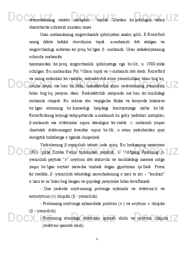 elementlarning   reaktiv   izatoplari     topildi.   Ulardan   ko`pchiligini   tabiiy
sharoitlarda   uchratish   mumkin   emas.
Uran   nurlanishning   singuvchanlik   qobiliyatini   analiz   qilib,   E.Rezerford
uning   ikkita   tashkil   etuvchisini   topdi:   α -nurlanish   deb   atalgan   va
singuvchanligi   nisbatan   ko`proq   bo`lgan   β   -nurlanish.   Uran   radiaksiyasining
uchinchi   nurlanishi
hammasidan   ko`proq   singuvchanlik   qobiliyatiga   ega   bo`lib,   u   1900-yilda
ochilgan.   Bu nurlanishni Pol Villaru   topdi va   γ -nurlanish deb atadi. Rezerford
va uning   xodimlari ko`rsatdiki,   radioaktivlik atom yemirilishlari bilan bog`liq.
Ancha   keyin   ma`lum   bo`ldiki,   radioaktivlik   atom   yadrolarining   yemirilishi
bilan   bog`liq   jarayon   ekan.   Radioaktivlik   natijasida   ma`lum   ko`rinishdagi
nurlanish   chiqadi.   Bu   xulosa   shu   vaqtgacha   fizika   va   kimyoda   hukmron
bo`lgan   atomning   bo`linmasligi   haqidagi   konsepsiyaga   zarba   bo`ldi.
Rezerfordning keyingi tadqiqotlarida   α -nurlanish bu   geliy yadrolari izatoplari,
β -nurlanish   esa   elektronlar   oqimi   ekanligini   ko`rsatdi.   γ -   nurlanish   yuqori
chastotali   elektromagnit   kvantlar   oqimi   bo`lib,   u   atom   yadrolaridan   quyi
energetik holatlariga o`tganda chiqariladi.
Yadrolarning   β -yemirilish   tabiati   juda   qiziq.   Bu   hodisaning   nazariyasi
1933-   yilda   Enrika   Fermi   tomonidan   yaratildi.   U   Volfgang   Paulining   β -
yemirilish   paytida   “ υ ”   neytrino   deb   ataluvchi   va   tinchlikdagi   massasi   nolga
yaqin   bo`lgan   neytral   zarracha   tuziladi   degan   gipotezani   qo`lladi.   Fermi
ko`rsatdiki,   β   -yemirilish   tabiatdagi   zarrachalarning   o`zaro  ta`siri   –  “kuchsiz”
o`zaro ta`sir bilan bog`langan   va   quyidagi   jarayonlar   bilan   tavsiflanadi:
- Ona   yadroda   neytronning   protonga   aylanishi   va   elektron(e)   va
antineytrino   ( υ ) chiqishi   ( β   -   yemirilish).
- Protonning   neytronga   aylanishida   pozitron   (e   )   va   neytrino   υ   chiqishi
( β  –   yemirilish).
- Protonning   atomdagi   elektronni   qamrab   olishi   va   neytrino   chiqishi
(elektron–qamrab   olish).
9 