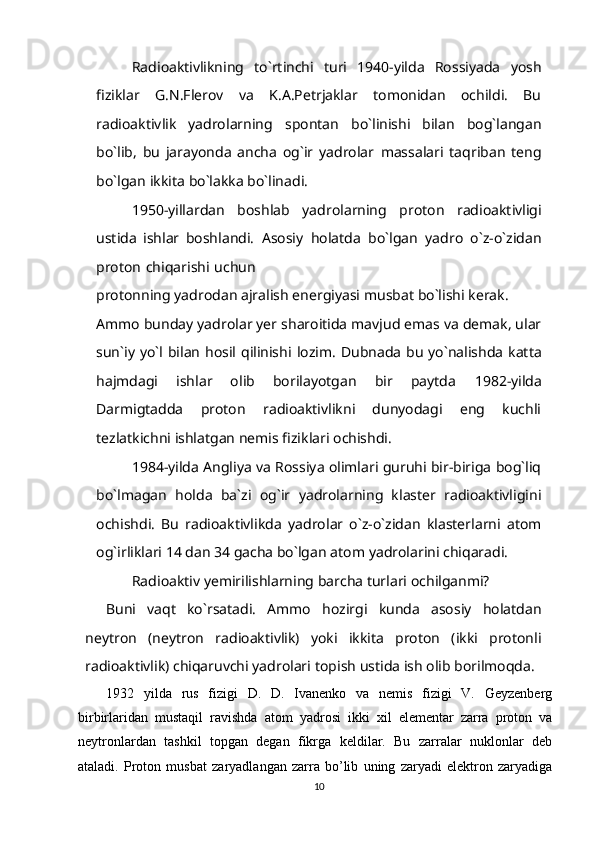 Radi о aktivlikning   to`rtinchi   turi   1940-yilda   Rossiyada   yosh
fiziklar   G.N.Flerov   va   K.A.Petrjaklar   tomonidan   ochildi.   Bu
radioaktivlik   yadrolarning   spontan   bo`linishi   bilan   bog`langan
bo`lib,   bu   jarayonda   ancha   og`ir   yadrolar   massalari   taqriban   teng
bo`lgan   ikkita   bo`lakka bo`linadi.
1950-yillardan   boshlab   yadrolarning   proton   radioaktivligi
ustida   ishlar   boshlandi.   Asosiy   holatda   bo`lgan   yadro   o`z-o`zidan
proton   chiqarishi   uchun
protonning   yadrodan   ajralish   energiyasi   musbat   bo`lishi   kerak.  
Ammo   bunday   yadrolar yer sharoitida mavjud emas va demak, ular
sun`iy yo`l bilan  hosil qilinishi   lozim. Dubnada bu yo`nalishda katta
hajmdagi   ishlar   olib   borilayotgan   bir   paytda   1982-yilda
Darmigtadda   proton   radioaktivlikni   dunyodagi   eng   kuchli
tezlatkichni   ishlatgan   nemis fiziklari   ochishdi.
1984-yilda Angliya va Rossiya olimlari guruhi bir-biriga bog`liq
bo`lmagan   holda   ba`zi   og`ir   yadrolarning   klaster   radioaktivligini
ochishdi.   Bu   radioaktivlikda   yadrolar   o`z-o`zidan   klasterlarni   atom
og`irliklari 14 dan 34 gacha bo`lgan atom   yadrolarini chiqaradi. 
Radi о aktiv   yemirilishlarning   barcha   turlari   ochilganmi?
Buni   vaqt   ko`rsatadi.   Ammo   hozirgi   kunda   asosiy   holatdan
neytron   (neytron   radi о aktivlik)   yoki   ikkita   proton   (ikki   protonli
radi о aktivlik) chiqaruvchi yadrolari   topish   ustida   ish olib borilmoqda.
1932   yilda   rus   fizigi   D.   D.   Ivanenko   va   nemis   fizigi   V.   Geyzenberg
birbirlaridan   mustaqil   ravishda   atom   yadrosi   ikki   xil   elementar   zarra   proton   va
neytronlardan   tashkil   topgan   degan   fikrga   keldilar.   Bu   zarralar   nuklonlar   deb
ataladi.   Proton   musbat   zaryadlangan   zarra   bo’lib   uning   zaryadi   elektron   zaryadiga
10 