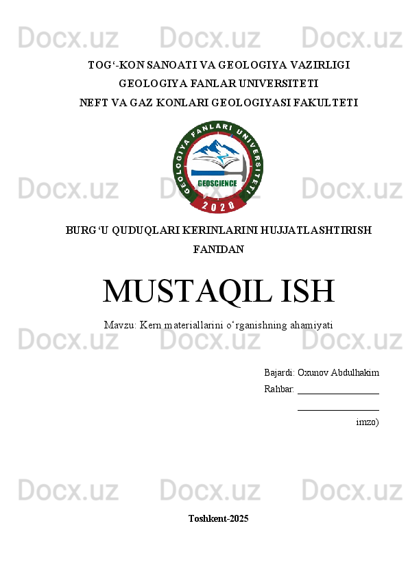 TOG‘-KON SANOATI VA GEOLOGIYA  VAZIRLIGI
GEOLOGIYA FANLAR UNIVERSITETI
NEFT VA GAZ KONLARI GEOLOGIYASI   FAKULTETI 
BURG‘U QUDUQLARI KERINLARINI HUJJATLASHTIRISH
FANIDAN
MUSTAQIL ISH
Mavzu: Kern materiallarini o‘rganishning ahamiyati
Bajardi:  Oxunov Abdulhakim
  Rahbar: _________________
_________________
imzo)
Toshkent-202 5
1 