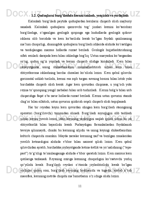 1.2.  Quduqlarni burg ilashda kernni tanlash, yotqizish va yorliqlashʻ
Kalonkali   burg ilash   paytida   quduqlardan   kernlarni   chiqarib   olish   majburiy	
ʻ
sanaladi.   Kalonkali   quduqlarni   qamrovchi   tog   jinslari   kernini   ko tarishsiz	
ʻ ʻ
burg ilashga,   o rganilgan   geologik   qirqimga   ega   hududlarda   geologik   qidiruv	
ʻ ʻ
ishlarni   olib   borishda   va   kern   ko tarilishi   kerak   bo lgan   foydali   qazilmaning	
ʻ ʻ
ma lum chuqurligi, shuningdek quduqlarni burg ilash ishlarida alohida ko rsatilgan	
ʼ ʻ ʻ
va   tasdiqlangan   maxsus   hollarda   ruxsat   beriladi.   Geologik   hujjatlashtirishning
sifati sezilarli darajada kern bilan ishlashga bog liq. Ustun snaryadini ko targandan	
ʻ ʻ
so ng,   quduq   og zi   yopiladi   va   kernni   chiqarib   olishga   kirishiladi.   Kern   bilan	
ʻ ʻ
ishlayotganda   uning   shikastlanishini   minimallashtirish   uchun   kern   bilan
ehtiyotkorona   ishlashning   barcha   choralari   ko rilishi   lozim.   Kern   qabul   qiluvchi	
ʻ
gorizontal ushlab turilishi, kernni esa oqib turgan suvning bosimi bilan lotok yoki
burchakka   chiqarib   olish   kerak.   Agar   kern   quvurdan   chiqmasa,   u   yog och   yoki	
ʻ
rezina to qmoqning yengil zarbalari bilan urib tushiriladi.. Kernni bolg a bilan urib	
ʻ ʻ
chiqarishga faqat o ta zarur hollarda ruxsat beriladi. Kernni ustun quvurini stanok	
ʻ
chig iri bilan silkitish, ustun quvurini qizdirish orqali chiqarib olish taqiqlanadi. 	
ʻ
Har   bir   reysdan   keyin   kern   quvurdan   olingan   kern   burg ilash   stanogining	
ʻ
operatori   (burg ilovchi)   tomonidan   olinadi.   Burg ilash   suyuqligini   olib   tashlash	
ʻ ʻ
uchun kernni yuvish lozim, lekin kernning yaxlitligini saqlab qolish uchun bu ish
ehtiyotkorlik   bilan   bajarilishi   kerak.   Purkaydigan   forsunkalardan   foydalanish
tavsiya   qilinmaydi,   chunki   bu   kernning   siljishi   va   uning   keyingi   shikastlanishini
keltirib chiqarishi  mumkin. Mayda zarralar kernning zaif va buzilgan zonalaridan
yuvilib   ketmasligini   alohida   e tibor   bilan   nazorat   qilish   lozim.   Kern   qabul	
ʼ
qiluvchidan ajratib, burchakka joylayotganda ketma-ketlik va yo nalishning (“tepa-	
ʻ
past”) to g riligi ta minlanganiga alohida e tibor qaratish lozim. Kern maxsus kern	
ʻ ʻ ʼ ʼ
qutilariga   taxlanadi.   Reysning   oxiriga   kernning   chuqurligini   ko rsatuvchi   yorliq	
ʻ
qo yilishi   kerak.   Burg ilash   reyslari   o rtasida   joylashtirilishi   kerak   bo lgan	
ʻ ʻ ʻ ʻ
yorliqlar   quduq   soni,   burg ilash   reysining   boshlanishi   va   tugashi,   kovlab   o tish	
ʻ ʻ
masofasi, kernning metrda chiqishi ma lumotlarini o z ichiga olishi lozim. 	
ʼ ʻ
11 