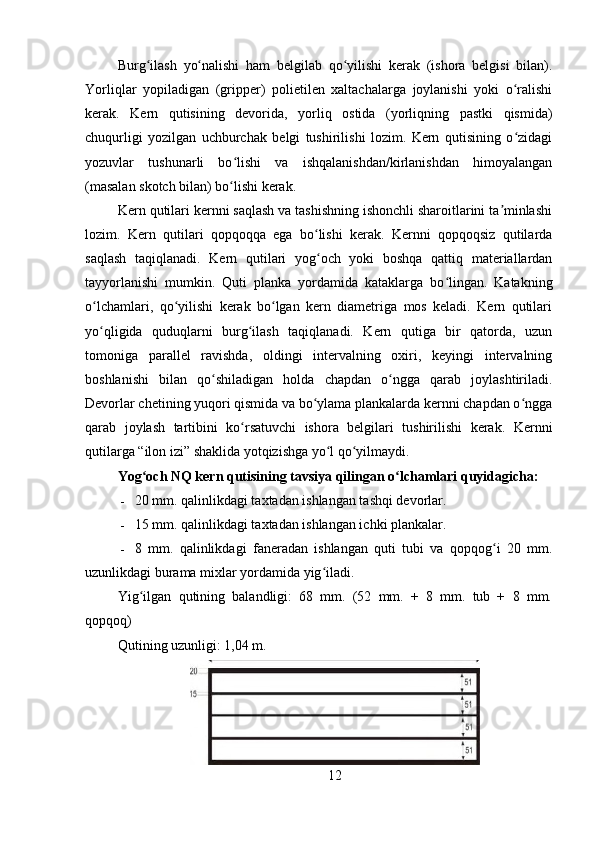 Burg ilash   yo nalishi   ham   belgilab   qo yilishi   kerak   (ishora   belgisi   bilan).ʻ ʻ ʻ
Yorliqlar   yopiladigan   (gripper)   polietilen   xaltachalarga   joylanishi   yoki   o ralishi	
ʻ
kerak.   Kern   qutisining   devorida,   yorliq   ostida   (yorliqning   pastki   qismida)
chuqurligi   yozilgan   uchburchak   belgi   tushirilishi   lozim.   Kern   qutisining   o zidagi
ʻ
yozuvlar   tushunarli   bo lishi   va   ishqalanishdan/kirlanishdan   himoyalangan	
ʻ
(masalan skotch bilan) bo lishi kerak.
ʻ
Kern qutilari kernni saqlash va tashishning ishonchli sharoitlarini ta minlashi	
ʼ
lozim.   Kern   qutilari   qopqoqqa   ega   bo lishi   kerak.   Kernni   qopqoqsiz   qutilarda	
ʻ
saqlash   taqiqlanadi.   Kern   qutilari   yog och   yoki   boshqa   qattiq   materiallardan
ʻ
tayyorlanishi   mumkin.   Quti   planka   yordamida   kataklarga   bo lingan.   Katakning	
ʻ
o lchamlari,   qo yilishi   kerak   bo lgan   kern   diametriga   mos   keladi.   Kern   qutilari	
ʻ ʻ ʻ
yo qligida   quduqlarni   burg ilash   taqiqlanadi.   Kern   qutiga   bir   qatorda,   uzun
ʻ ʻ
tomoniga   parallel   ravishda,   oldingi   intervalning   oxiri,   keyingi   intervalning
boshlanishi   bilan   qo shiladigan   holda   chapdan   o ngga   qarab   joylashtiriladi.	
ʻ ʻ
Devorlar chetining yuqori qismida va bo ylama plankalarda kernni chapdan o ngga	
ʻ ʻ
qarab   joylash   tartibini   ko rsatuvchi   ishora   belgilari   tushirilishi   kerak.   Kernni	
ʻ
qutilarga “ilon izi” shaklida yotqizishga yo l qo yilmaydi.	
ʻ ʻ
Yog och NQ kern qutisining tavsiya qilingan o lchamlari quyidagicha: 	
ʻ ʻ
- 20 mm. qalinlikdagi taxtadan ishlangan tashqi devorlar.
- 15 mm. qalinlikdagi taxtadan ishlangan ichki plankalar.
- 8   mm.   qalinlikdagi   faneradan   ishlangan   quti   tubi   va   qopqog i   20   mm.	
ʻ
uzunlikdagi burama mixlar yordamida yig iladi.	
ʻ
Yig ilgan   qutining   balandligi:   68   mm.   (52   mm.   +   8   mm.   tub   +   8   mm.	
ʻ
qopqoq)
Qutining uzunligi: 1,04 m.
12 