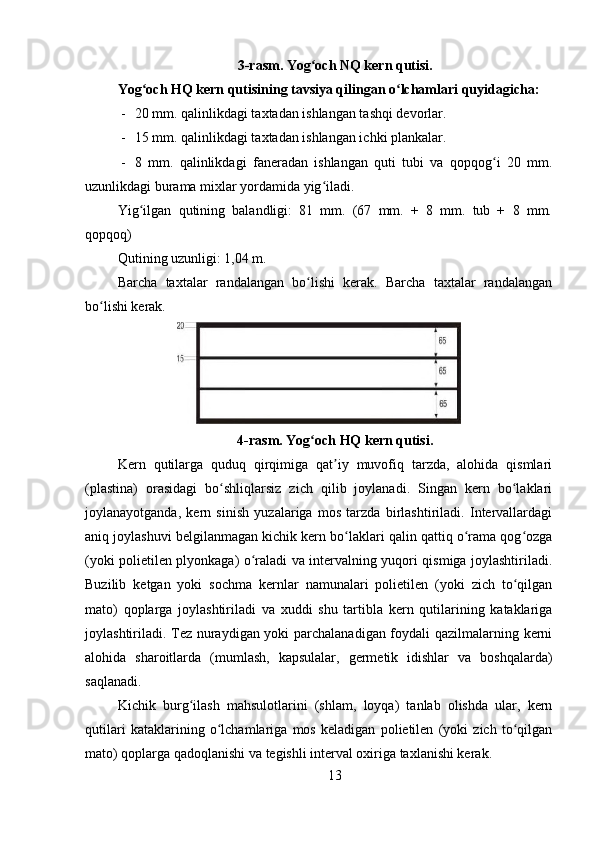 3-rasm. Yog och NQ kern qutisi.ʻ
Yog och HQ kern qutisining tavsiya qilingan o lchamlari quyidagicha: 	
ʻ ʻ
- 20 mm. qalinlikdagi taxtadan ishlangan tashqi devorlar.
- 15 mm. qalinlikdagi taxtadan ishlangan ichki plankalar.
- 8   mm.   qalinlikdagi   faneradan   ishlangan   quti   tubi   va   qopqog i   20   mm.	
ʻ
uzunlikdagi burama mixlar yordamida yig iladi.	
ʻ
Yig ilgan   qutining   balandligi:   81   mm.   (67   mm.   +   8   mm.   tub   +   8   mm.	
ʻ
qopqoq)
Qutining uzunligi: 1,04 m.
Barcha   taxtalar   randalangan   bo lishi   kerak.   Barcha   taxtalar   randalangan	
ʻ
bo lishi kerak.	
ʻ
4-rasm. Yog och HQ kern qutisi.	
ʻ
Kern   qutilarga   quduq   qirqimiga   qat iy   muvofiq   tarzda,   alohida   qismlari	
ʼ
(plastina)   orasidagi   bo shliqlarsiz   zich   qilib   joylanadi.   Singan   kern   bo laklari	
ʻ ʻ
joylanayotganda,   kern   sinish   yuzalariga   mos   tarzda   birlashtiriladi.   Intervallardagi
aniq joylashuvi belgilanmagan kichik kern bo laklari qalin qattiq o rama qog ozga	
ʻ ʻ ʻ
(yoki polietilen plyonkaga) o raladi va intervalning yuqori qismiga joylashtiriladi.	
ʻ
Buzilib   ketgan   yoki   sochma   kernlar   namunalari   polietilen   (yoki   zich   to qilgan	
ʻ
mato)   qoplarga   joylashtiriladi   va   xuddi   shu   tartibla   kern   qutilarining   kataklariga
joylashtiriladi. Tez nuraydigan yoki parchalanadigan foydali qazilmalarning kerni
alohida   sharoitlarda   (mumlash,   kapsulalar,   germetik   idishlar   va   boshqalarda)
saqlanadi.
Kichik   burg ilash   mahsulotlarini   (shlam,   loyqa)   tanlab   olishda   ular,   kern	
ʻ
qutilari   kataklarining   o lchamlariga   mos   keladigan   polietilen   (yoki   zich   to qilgan	
ʻ ʻ
mato) qoplarga qadoqlanishi va tegishli interval oxiriga taxlanishi kerak.
13 