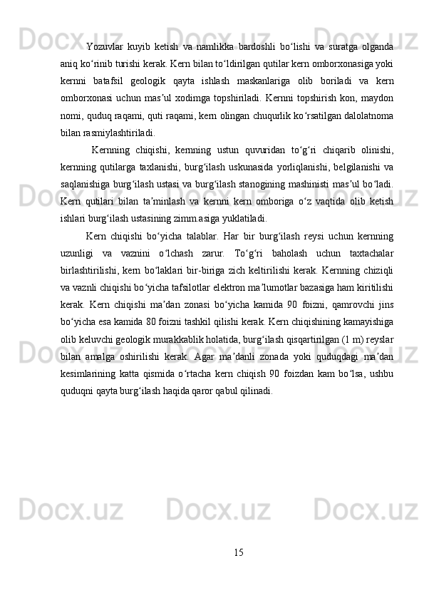 Yozuvlar   kuyib   ketish   va   namlikka   bardoshli   bo lishi   va   suratga   olgandaʻ
aniq ko rinib turishi kerak. Kern bilan to ldirilgan qutilar kern omborxonasiga yoki	
ʻ ʻ
kernni   batafsil   geologik   qayta   ishlash   maskanlariga   olib   boriladi   va   kern
omborxonasi   uchun   mas ul   xodimga   topshiriladi.   Kernni   topshirish   kon,   maydon	
ʼ
nomi, quduq raqami, quti raqami, kern olingan chuqurlik ko rsatilgan dalolatnoma	
ʻ
bilan rasmiylashtiriladi.
  Kernning   chiqishi,   kernning   ustun   quvuridan   to g ri   chiqarib   olinishi,
ʻ ʻ
kernning   qutilarga   taxlanishi,   burg ilash   uskunasida   yorliqlanishi,   belgilanishi   va	
ʻ
saqlanishiga burg ilash ustasi va burg ilash stanogining mashinisti mas ul bo ladi.	
ʻ ʻ ʼ ʻ
Kern   qutilari   bilan   ta minlash   va   kernni   kern   omboriga   o z   vaqtida   olib   ketish	
ʼ ʻ
ishlari burg ilash ustasining zimm.asiga yuklatiladi.	
ʻ
Kern   chiqishi   bo yicha   talablar.   Har   bir   burg ilash   reysi   uchun   kernning	
ʻ ʻ
uzunligi   va   vaznini   o lchash   zarur.   To g ri   baholash   uchun   taxtachalar	
ʻ ʻ ʻ
birlashtirilishi,   kern   bo laklari   bir-biriga   zich   keltirilishi   kerak.   Kernning   chiziqli	
ʻ
va vaznli chiqishi bo yicha tafsilotlar elektron ma lumotlar bazasiga ham kiritilishi	
ʻ ʼ
kerak.   Kern   chiqishi   ma dan   zonasi   bo yicha   kamida   90   foizni,   qamrovchi   jins	
ʼ ʻ
bo yicha esa kamida 80 foizni tashkil qilishi kerak. Kern chiqishining kamayishiga	
ʻ
olib keluvchi geologik murakkablik holatida, burg ilash qisqartirilgan (1 m) reyslar	
ʻ
bilan   amalga   oshirilishi   kerak.   Agar   ma danli   zonada   yoki   quduqdagi   ma dan	
ʼ ʼ
kesimlarining   katta   qismida   o rtacha   kern   chiqish   90   foizdan   kam   bo lsa,   ushbu	
ʻ ʻ
quduqni qayta burg ilash haqida qaror qabul qilinadi.	
ʻ
15 