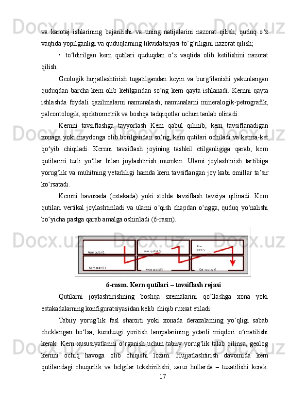 va   karotaj   ishlarining   bajarilishi   va   uning   natijalarini   nazorat   qilish,   quduq   o zʻ
vaqtida yopilganligi va quduqlarning likvidatsiyasi to g riligini nazorat qilish;	
ʻ ʻ
• to ldirilgan   kern   qutilari   quduqdan   o z   vaqtida   olib   ketilishini   nazorat	
ʻ ʻ
qilish.
Geologik   hujjatlashtirish   tugatilgandan   keyin   va   burg ilanishi   yakunlangan	
ʻ
quduqdan   barcha   kern   olib   ketilgandan   so ng   kern   qayta   ishlanadi.   Kernni   qayta	
ʻ
ishlashda   foydali   qazilmalarni   namunalash,   namunalarni   mineralogik-petrografik,
paleontologik, spektrometrik va boshqa tadqiqotlar uchun tanlab olinadi.
Kernni   tavsiflashga   tayyorlash   Kern   qabul   qilinib,   kern   tavsiflanadigan
xonaga yoki maydonga olib borilgandan so ng, kern qutilari ochiladi va ketma-ket
ʻ
qo yib   chiqiladi.   Kernni   tavsiflash   joyining   tashkil   etilganligiga   qarab,   kern	
ʻ
qutilarini   turli   yo llar   bilan   joylashtirish   mumkin.   Ularni   joylashtirish   tartibiga	
ʻ
yorug lik va muhitning yetarliligi hamda kern tavsiflangan joy kabi  omillar  ta sir	
ʻ ʼ
ko rsatadi.	
ʻ
Kernni   havozada   (estakada)   yoki   stolda   tavsiflash   tavsiya   qilinadi.   Kern
qutilari   vertikal   joylashtiriladi   va   ularni   o qish   chapdan   o ngga,   quduq   yo nalishi	
ʻ ʻ ʻ
bo yicha pastga qarab amalga oshiriladi (6-rasm).	
ʻ
6-rasm. Kern qutilari – tavsiflash rejasi
Qutilarni   joylashtirishning   boshqa   sxemalarini   qo llashga   xona   yoki	
ʻ
estakadalarning konfiguratsiyasidan kelib chiqib ruxsat etiladi.
Tabiiy   yorug lik   fasl   sharoiti   yoki   xonada   derazalarning   yo qligi   sabab	
ʻ ʻ
cheklangan   bo lsa,   kunduzgi   yoritish   lampalarining   yetarli   miqdori   o rnatilishi	
ʻ ʻ
kerak.  Kern   xususiyatlarini   o rganish   uchun  tabiiy   yorug lik  talab   qilinsa,   geolog	
ʻ ʻ
kernni   ochiq   havoga   olib   chiqishi   lozim.   Hujjatlashtirish   davomida   kern
qutilaridagi   chuqurlik   va   belgilar   tekshirilishi,   zarur   hollarda   –   tuzatilishi   kerak.
17 