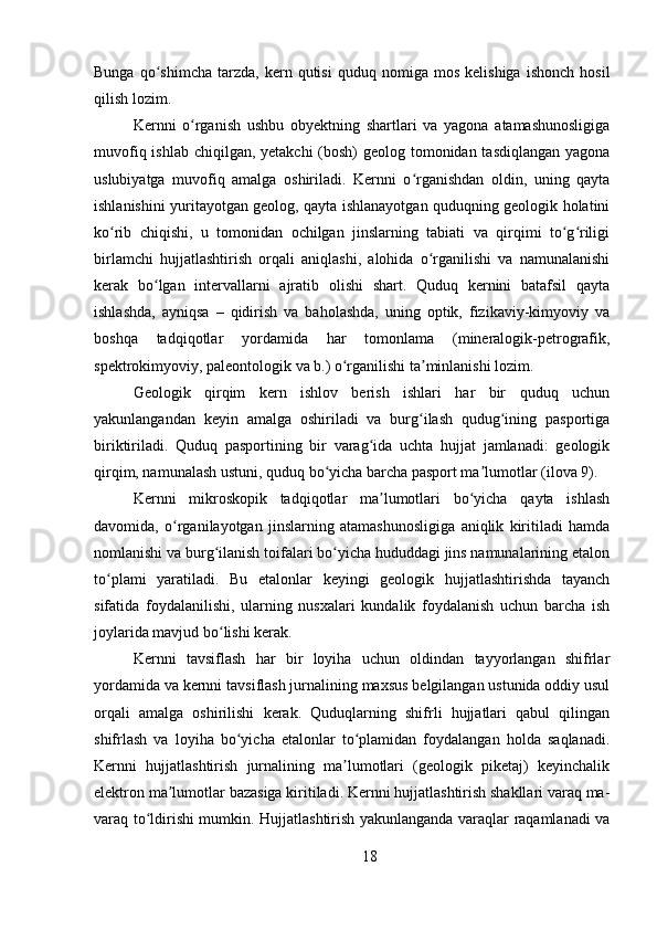 Bunga   qo shimcha   tarzda,   kern  qutisi   quduq   nomiga   mos   kelishiga   ishonch   hosilʻ
qilish lozim. 
Kernni   o rganish   ushbu   obyektning   shartlari   va   yagona   atamashunosligiga	
ʻ
muvofiq ishlab chiqilgan, yetakchi  (bosh) geolog tomonidan tasdiqlangan  yagona
uslubiyatga   muvofiq   amalga   oshiriladi.   Kernni   o rganishdan   oldin,   uning   qayta	
ʻ
ishlanishini yuritayotgan geolog, qayta ishlanayotgan quduqning geologik holatini
ko rib   chiqishi,   u   tomonidan   ochilgan   jinslarning   tabiati   va   qirqimi   to g riligi	
ʻ ʻ ʻ
birlamchi   hujjatlashtirish   orqali   aniqlashi,   alohida   o rganilishi   va   namunalanishi	
ʻ
kerak   bo lgan   intervallarni   ajratib   olishi   shart.   Quduq   kernini   batafsil   qayta	
ʻ
ishlashda,   ayniqsa   –   qidirish   va   baholashda,   uning   optik,   fizikaviy-kimyoviy   va
boshqa   tadqiqotlar   yordamida   har   tomonlama   (mineralogik-petrografik,
spektrokimyoviy, paleontologik va b.) o rganilishi ta minlanishi lozim.	
ʻ ʼ
Geologik   qirqim   kern   ishlov   berish   ishlari   har   bir   quduq   uchun
yakunlangandan   keyin   amalga   oshiriladi   va   burg ilash   qudug ining   pasportiga	
ʻ ʻ
biriktiriladi.   Quduq   pasportining   bir   varag ida   uchta   hujjat   jamlanadi:   geologik	
ʻ
qirqim, namunalash ustuni, quduq bo yicha barcha pasport ma lumotlar (ilova 9).	
ʻ ʼ
Kernni   mikroskopik   tadqiqotlar   ma lumotlari   bo yicha   qayta   ishlash	
ʼ ʻ
davomida,   o rganilayotgan   jinslarning   atamashunosligiga   aniqlik   kiritiladi   hamda	
ʻ
nomlanishi va burg ilanish toifalari bo yicha hududdagi jins namunalarining etalon	
ʻ ʻ
to plami   yaratiladi.   Bu   etalonlar   keyingi   geologik   hujjatlashtirishda   tayanch	
ʻ
sifatida   foydalanilishi,   ularning   nusxalari   kundalik   foydalanish   uchun   barcha   ish
joylarida mavjud bo lishi kerak.	
ʻ
Kernni   tavsiflash   har   bir   loyiha   uchun   oldindan   tayyorlangan   shifrlar
yordamida va kernni tavsiflash jurnalining maxsus belgilangan ustunida oddiy usul
orqali   amalga   oshirilishi   kerak.   Quduqlarning   shifrli   hujjatlari   qabul   qilingan
shifrlash   va   loyiha   bo yicha   etalonlar   to plamidan   foydalangan   holda   saqlanadi.	
ʻ ʻ
Kernni   hujjatlashtirish   jurnalining   ma lumotlari   (geologik   piketaj)   keyinchalik	
ʼ
elektron ma lumotlar bazasiga kiritiladi. Kernni hujjatlashtirish shakllari varaq ma-	
ʼ
varaq to ldirishi mumkin. Hujjatlashtirish yakunlanganda varaqlar raqamlanadi va	
ʻ
18 