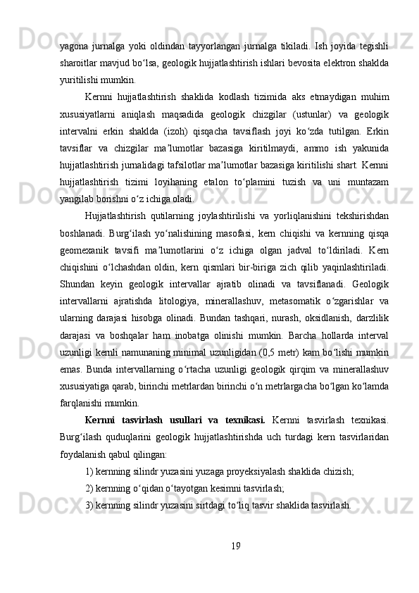 yagona   jurnalga   yoki   oldindan   tayyorlangan   jurnalga   tikiladi.   Ish   joyida   tegishli
sharoitlar mavjud bo lsa, geologik hujjatlashtirish ishlari bevosita elektron shakldaʻ
yuritilishi mumkin. 
Kernni   hujjatlashtirish   shaklida   kodlash   tizimida   aks   etmaydigan   muhim
xususiyatlarni   aniqlash   maqsadida   geologik   chizgilar   (ustunlar)   va   geologik
intervalni   erkin   shaklda   (izoh)   qisqacha   tavsiflash   joyi   ko zda   tutilgan.   Erkin	
ʻ
tavsiflar   va   chizgilar   ma lumotlar   bazasiga   kiritilmaydi,   ammo   ish   yakunida	
ʼ
hujjatlashtirish jurnalidagi tafsilotlar ma lumotlar bazasiga kiritilishi shart. Kernni	
ʼ
hujjatlashtirish   tizimi   loyihaning   etalon   to plamini   tuzish   va   uni   muntazam	
ʻ
yangilab borishni o z ichiga oladi.	
ʻ
Hujjatlashtirish   qutilarning   joylashtirilishi   va   yorliqlanishini   tekshirishdan
boshlanadi.   Burg ilash   yo nalishining   masofasi,   kern   chiqishi   va   kernning   qisqa
ʻ ʻ
geomexanik   tavsifi   ma lumotlarini   o z   ichiga   olgan   jadval   to ldiriladi.   Kern	
ʼ ʻ ʻ
chiqishini   o lchashdan   oldin,   kern   qismlari   bir-biriga   zich   qilib   yaqinlashtiriladi.	
ʻ
Shundan   keyin   geologik   intervallar   ajratib   olinadi   va   tavsiflanadi.   Geologik
intervallarni   ajratishda   litologiya,   minerallashuv,   metasomatik   o zgarishlar   va	
ʻ
ularning   darajasi   hisobga   olinadi.   Bundan   tashqari,   nurash,   oksidlanish,   darzlilik
darajasi   va   boshqalar   ham   inobatga   olinishi   mumkin.   Barcha   hollarda   interval
uzunligi kernli namunaning minimal uzunligidan (0,5 metr) kam bo lishi mumkin
ʻ
emas.   Bunda   intervallarning   o rtacha   uzunligi   geologik   qirqim   va   minerallashuv	
ʻ
xususiyatiga qarab, birinchi metrlardan birinchi o n metrlargacha bo lgan ko lamda	
ʻ ʻ ʻ
farqlanishi mumkin.
Kernni   tasvirlash   usullari   va   texnikasi.   Kernni   tasvirlash   texnikasi.
Burg ilash   quduqlarini   geologik   hujjatlashtirishda   uch   turdagi   kern   tasvirlaridan	
ʻ
foydalanish qabul qilingan: 
1) kernning silindr yuzasini yuzaga proyeksiyalash shaklida chizish; 
2) kernning o qidan o tayotgan kesimni tasvirlash; 	
ʻ ʻ
3) kernning silindr yuzasini sirtdagi to liq tasvir shaklida tasvirlash.	
ʻ
19 