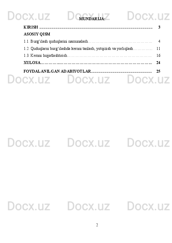 MUNDARIJA:
KIRISH ................................................................................................................ 3
ASOSIY QISM
1.1.  Burg‘ilash quduqlarini namunalash… ……………………………………… 4
1.2.  Quduqlarni burg ilashda kernni tanlash, yotqizish va yorliqlashʻ …………... 11
1.3.  Kernni hujjatlashtirish ……………………………………………………… 16
XULOSA…………...…………………………………………………………... 24
FOYDALANILGAN ADABIYOTLAR............................................................ 25
                   
                                          
2 