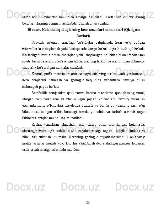 qator   bo lib   joylashtirilgan   holda   amalga   oshiriladi.   Ko tarilish   chuqurliginingʻ ʻ
belgilari ularning yoniga masshtabda tushiriladi va yoziladi.
10-rasm. Kalonkali quduqlarning kern tasvirlari namunalari (Qizilqum
konlari)
Tasvirda   ustunlar   orasidagi   bo shliqlar   belgilanadi,   kern   yo q   bo lgan	
ʻ ʻ ʻ
intervallarda   (ishqalanish   yoki   boshqa   sabablarga   ko ra)   tegishli   izoh   qoldiriladi.	
ʻ
Ko tarilgan   kern   alohida   chaqiqlar   yoki   ishqalangan   bo laklar   bilan   ifodalangan	
ʻ ʻ
joyda, tasvirda tarkibni ko rsatgan holda, ularning tarkibi va ular olingan ehtimoliy	
ʻ
chuqurlik ko rsatilgan konturlar chiziladi.	
ʻ
Kernni   grafik   materiallar   asosida   qayd   etishning   ushbu   usuli   yordamida   ,
kern   chiqishini   baholash   va   geologik   talqinning   variantlarni   tavsiya   qilish
imkoniyati paydo bo ladi.	
ʻ
Batafsillik   darajasidan   qat i   nazar,   barcha   tasvirlarda   quduqlarning   nomi,	
ʼ
olingan   namunalar   soni   va   ular   olingan   joylari   ko rsatiladi,   fazoviy   yo nalish	
ʻ ʻ
elementlarining   o lchovlari   maydonda   yoziladi   va   bunda   bu   yuzaning   kern   o qi	
ʻ ʻ
bilan   hosil   bo lgan   o tkir   burchagi   hamda   yo nalish   va   tushish   azimuti   (agar	
ʻ ʻ ʻ
ikkinchisi aniqlangan bo lsa) ko rsatiladi.	
ʻ ʻ
Kichik   tomirlarni   chizishda,   ular   chiziq   bilan   tasvirlangan   holatlarda,
ularning   mineralogik   tarkibi   tasvir   maydonlaridagi   tegishli   belgilar   (indekslar)
bilan   aks   ettirilishi   mumkin.   Kernning   geologik   hujjatlashtirilishi   1   an anaviy	
ʼ
grafik   tasvirlar   usulida   yoki   foto   hujjatlashtirish   deb   ataladigan   maxsus   fotosurat
usuli orqali amalga oshirilishi mumkin.
23 