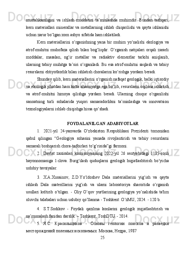 mustahkamligini   va   ishlash   muddatini   ta’minlashda   muhimdir.   Bundan   tashqari,
kern materiallari minerallar  va metallarning ishlab chiqarilishi  va qayta ishlanishi
uchun zarur bo‘lgan xom ashyo sifatida ham ishlatiladi.
Kern   materiallarini   o‘rganishning   yana   bir   muhim   yo‘nalishi   ekologiya   va
atrof-muhitni   muhofaza   qilish   bilan   bog‘liqdir.   O‘rganish   natijalari   orqali   zararli
moddalar,   masalan,   og‘ir   metallar   va   radiaktiv   elementlar   tarkibi   aniqlanib,
ularning   tabiiy  muhitga   ta’siri   o‘rganiladi.   Bu  esa   atrof-muhitni   saqlash   va  tabiiy
resurslarni ehtiyotkorlik bilan ishlatish choralarini ko‘rishga yordam beradi.
Shunday qilib, kern materiallarini o‘rganish nafaqat geologik, balki iqtisodiy
va ekologik jihatdan ham katta ahamiyatga ega bo‘lib, resurslarni oqilona ishlatish
va   atrof-muhitni   himoya   qilishga   yordam   beradi.   Ularning   chuqur   o‘rganilishi
sanoatning   turli   sohalarida   yuqori   samaradorlikni   ta’minlashga   va   innovatsion
texnologiyalarni ishlab chiqishga hissa qo‘shadi.
FOYDALANILGAN ADABIYOTLAR
1. 2021-yil   24-yanvarda   O‘zbekiston   Respublikasi   Prezidenti   tomonidan
qabul   qilingan   “Geologiya   sohasini   yanada   rivojlantirish   va   tabiiy   resurslarni
samarali boshqarish chora-tadbirlari to‘g‘risida”gi farmon i.
2. Davlat   zaxiralari   komissiyasining   2022-yil   26   sentyabrdagi   1185-sonli
bayonnomasiga   1-ilova.   Burg ilash   quduqlarni   geologik   hujjatlashtirish   bo yichaʻ ʻ
uslubiy tavsiyalar.
3. X.A.Xusainov,   Z.D.Yo‘ldoshev   Dala   materiallarini   yig‘ish   va   qayta
ishlash   Dala   materillarini   yig‘ish   va   ularni   laboratoriya   sharoitida   o‘rganish
usullari   keltirib   o‘tilgan.   -   Oliy   O’quv   yurtlarining   geologiya   yo’nalishida   ta'lim
oluvchi talabalari uchun uslubiy qo’llanma - Toshkent: O’zMU, 2024. - 120 b.
4. S.T.Sоdikоv   -   Fоydаli   qаzilmа   kоnlаrini   geologik   хujjаtlаshtirish   vа
nа’munаlаsh fаnidаn darslik. – Tоshkеnt, TоshDTU - 2014.
5. Я.С.   Красильщиков   -   Основы   геологии   поисков   и   разведки
месторождений полезных ископаемых. Москва, Недра, 1987 
25 