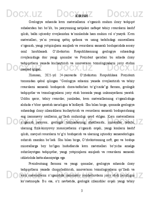 KIRISH
Geologiya   sohasida   kern   materiallarini   o‘rganish   muhim   ilmiy   tadqiqot
sohalaridan   biri   bo‘lib,   bu   jarayonning   natijalari   nafaqat   tabiiy   resurslarni   kashf
qilish,   balki   iqtisodiy   rivojlanishni   ta’minlashda   ham   muhim   rol   o‘ynaydi.   Kern
materiallari,   ya’ni   yerning   qattiq   qatlami   va   uning   tarkibidagi   minerallarni
o‘rganish, yangi yotqiziqlarni aniqlash va resurslarni samarali boshqarishda asosiy
omil   hisoblanadi.   O‘zbekiston   Respublikasining   geologiya   sohasidagi
rivojlanishiga   doir   yangi   qonunlar   va   Prezident   qarorlari   bu   sohada   ilmiy
tadqiqotlarni   yanada   kuchaytirish   va   innovatsion   texnologiyalarni   joriy   etishni
maqsad qilgan.
Xususan,   2021-yil   24-yanvarda   O‘zbekiston   Respublikasi   Prezidenti
tomonidan   qabul   qilingan   “Geologiya   sohasini   yanada   rivojlantirish   va   tabiiy
resurslarni   samarali   boshqarish   chora-tadbirlari   to‘g‘risida”gi   farmon,   geologik
tadqiqotlar   va   texnologiyalarni   joriy   etish   borasida   yangi   imkoniyatlarni   yaratdi.
Ushbu   qaror,   tabiiy   resurslar,   jumladan,   kern   materiallarining   o‘rganilishiga
alohida e’tibor qaratish zarurligini ta’kidlaydi. Shu bilan birga, qonunda geologiya
sohasidagi   ilmiy   izlanishlarni   kuchaytirish   va   resurslarni   samarali   boshqarishning
eng   zamonaviy   usullarini   qo‘llash   muhimligi   qayd   etilgan.   Kern   materiallarini
o‘rganish   jarayoni,   geologik   tuzilmalarning   shakllanishi,   minerallar   tarkibi,
ularning   fizik-kimyoviy   xususiyatlarini   o‘rganish   orqali,   yangi   konlarni   kashf
qilish, mavjud resurslarni to‘g‘ri  boshqarish va ularning iqtisodiy samaradorligini
oshirish   mumkin   bo‘ladi.   Shu   bilan   birga,   O‘zbekistonning   neft,   gaz   va   boshqa
minerallarga   boy   bo‘lgan   hududlarida   kern   materiallari   bo‘yicha   amalga
oshirilayotgan   tadqiqotlar,   yangi   yotqiziqlarni   aniqlash   va   resurslarni   samarali
ishlatishda katta ahamiyatga ega.
Prezidentning   farmoni   va   yangi   qonunlar,   geologiya   sohasida   ilmiy
tadqiqotlarni   yanada   chuqurlashtirish,   innovatsion   texnologiyalarni   qo‘llash   va
kern   materiallarini   o‘rganishda   zamonaviy   yondashuvlarni   joriy   etish   zarurligini
ko‘rsatmoqda.   Bu   esa,   o‘z   navbatida,   geologik   izlanishlar   orqali   yangi   tabiiy
3 