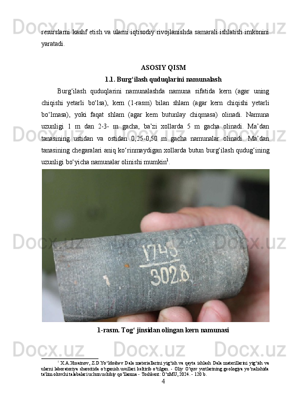 resurslarni kashf etish va ularni iqtisodiy rivojlanishda samarali ishlatish imkonini
yaratadi. 
ASOSIY QISM
1.1.  Burg‘ilash quduqlarini namunalash
Burg‘ilash   quduqlarini   namunalashda   namuna   sifatida   kern   (agar   uning
chiqishi   yetarli   bo‘lsa),   kern   (1-rasm)   bilan   shlam   (agar   kern   chiqishi   yetarli
bo‘lmasa),   yoki   faqat   shlam   (agar   kern   butunlay   chiqmasa)   olinadi.   Namuna
uzunligi   1   m   dan   2-3-   m   gacha,   ba’zi   xollarda   5   m   gacha   olinadi.   Ma’dan
tanasining   ustidan   va   ostidan   0,25-0,50   m   gacha   namunalar   olinadi.   Ma’dan
tanasining chegaralari aniq ko‘rinmaydigan xollarda butun burg‘ilash qudug‘ining
uzunligi bo‘yicha namunalar olinishi mumkin 1
.
1-rasm. Tog‘ jinsidan olingan kern namunasi
1
  X.A.Xusainov,  Z.D.Yo‘ldoshev  Dala materiallarini  yig‘ish va qayta  ishlash  Dala materillarini  yig‘ish va
ularni  laboratoriya  sharoitida   o‘rganish  usullari  keltirib  o‘tilgan.  -  Oliy  O’quv   yurtlarining   geologiya  yo’nalishida
ta'lim oluvchi talabalari uchun uslubiy qo’llanma - Toshkent: O’zMU, 2024. - 120 b.
4 