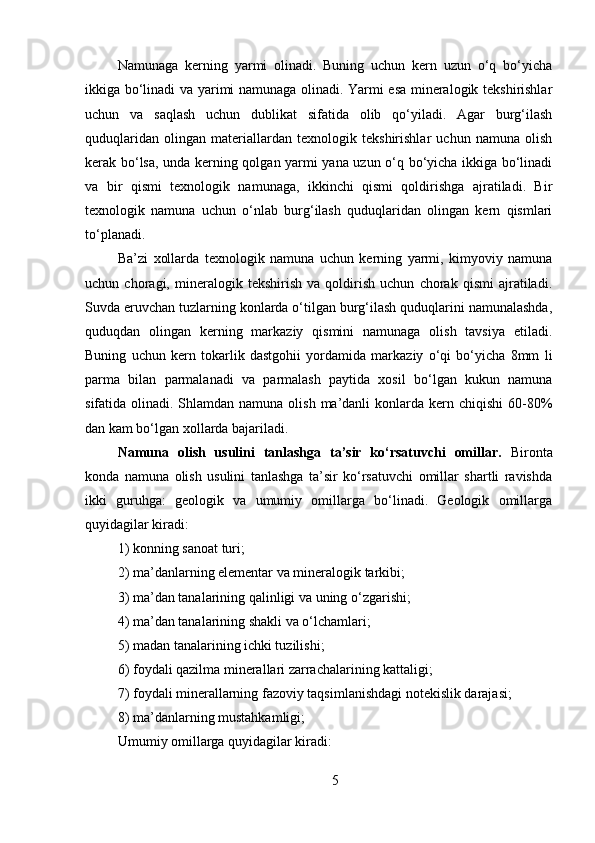 Namunaga   kerning   yarmi   olinadi.   Buning   uchun   kern   uzun   o‘q   bo‘yicha
ikkiga bo‘linadi va yarimi namunaga olinadi. Yarmi esa mineralogik tekshirishlar
uchun   va   saqlash   uchun   dublikat   sifatida   olib   qo‘yiladi.   Agar   burg‘ilash
quduqlaridan   olingan   materiallardan   texnologik   tekshirishlar   uchun   namuna   olish
kerak bo‘lsa, unda kerning qolgan yarmi yana uzun o‘q bo‘yicha ikkiga bo‘linadi
va   bir   qismi   texnologik   namunaga,   ikkinchi   qismi   qoldirishga   ajratiladi.   Bir
texnologik   namuna   uchun   o‘nlab   burg‘ilash   quduqlaridan   olingan   kern   qismlari
to‘planadi.
Ba’zi   xollarda   texnologik   namuna   uchun   kerning   yarmi,   kimyoviy   namuna
uchun   choragi,   mineralogik   tekshirish   va   qoldirish   uchun   chorak   qismi   ajratiladi.
Suvda eruvchan tuzlarning konlarda o‘tilgan burg‘ilash quduqlarini namunalashda,
quduqdan   olingan   kerning   markaziy   qismini   namunaga   olish   tavsiya   etiladi.
Buning   uchun   kern   tokarlik   dastgohii   yordamida   markaziy   o‘qi   bo‘yicha   8mm   li
parma   bilan   parmalanadi   va   parmalash   paytida   xosil   bo‘lgan   kukun   namuna
sifatida olinadi. Shlamdan namuna olish ma’danli  konlarda kern chiqishi  60-80%
dan kam bo‘lgan xollarda bajariladi. 
Namuna   olish   usulini   tanlashga   ta’sir   ko‘rsatuvchi   omillar.   Bironta
konda   namuna   olish   usulini   tanlashga   ta’sir   ko‘rsatuvchi   omillar   shartli   ravishda
ikki   guruhga:   geologik   va   umumiy   omillarga   bo‘linadi.   Geologik   omillarga
quyidagilar kiradi: 
1) konning sanoat turi; 
2) ma’danlarning elementar va mineralogik tarkibi; 
3) ma’dan tanalarining qalinligi va uning o‘zgarishi; 
4) ma’dan tanalarining shakli va o‘lchamlari; 
5) madan tanalarining ichki tuzilishi; 
6) foydali qazilma minerallari zarrachalarining kattaligi; 
7) foydali minerallarning fazoviy taqsimlanishdagi notekislik darajasi; 
8) ma’danlarning mustahkamligi; 
Umumiy omillarga quyidagilar kiradi: 
5 