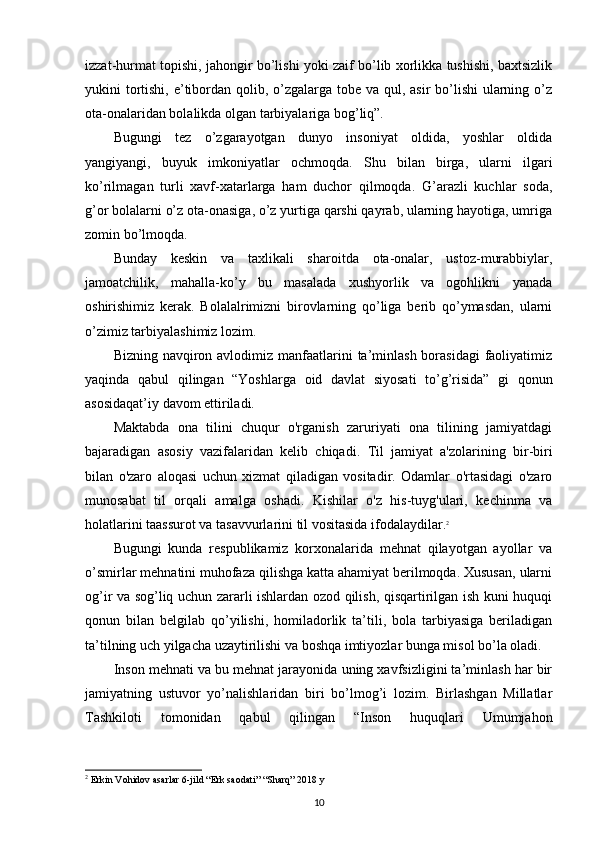 izzat-hurmat topishi, jahongir bo’lishi yoki zaif bo’lib xorlikka tushishi, baxtsizlik
yukini tortishi, e’tibordan qolib, o’zgalarga tobe va qul, asir  bo’lishi ularning o’z
ota-onalaridan bolalikda olgan tarbiyalariga bog’liq”.
Bugungi   tez   o’zgarayotgan   dunyo   insoniyat   oldida,   yoshlar   oldida
yangiyangi,   buyuk   imkoniyatlar   ochmoqda.   Shu   bilan   birga,   ularni   ilgari
ko’rilmagan   turli   xavf-xatarlarga   ham   duchor   qilmoqda.   G’arazli   kuchlar   soda,
g’or bolalarni o’z ota-onasiga, o’z yurtiga qarshi qayrab, ularning hayotiga, umriga
zomin bo’lmoqda.
Bunday   keskin   va   taxlikali   sharoitda   ota-onalar,   ustoz-murabbiylar,
jamoatchilik,   mahalla-ko’y   bu   masalada   xushyorlik   va   ogohlikni   yanada
oshirishimiz   kerak.   Bolalalrimizni   birovlarning   qo’liga   berib   qo’ymasdan,   ularni
o’zimiz tarbiyalashimiz lozim.
Bizning navqiron avlodimiz manfaatlarini  ta’minlash borasidagi  faoliyatimiz
yaqinda   qabul   qilingan   “Yoshlarga   oid   davlat   siyosati   to’g’risida”   gi   qonun
asosidaqat’iy davom ettiriladi.
Maktabda   ona   tilini   chuqur   o'rganish   zaruriyati   ona   tilining   jamiyatdagi
bajaradigan   asosiy   vazifalaridan   kelib   chiqadi.   Til   jamiyat   a'zolarining   bir-biri
bilan   o'zaro   aloqasi   uchun   xizmat   qiladigan   vositadir.   Odamlar   o'rtasidagi   o'zaro
munosabat   til   orqali   amalga   oshadi.   Kishilar   o'z   his-tuyg'ulari,   kechinma   va
holatlarini taassurot va tasavvurlarini til vositasida ifodalaydilar. 2
Bugungi   kunda   respublikamiz   korxonalarida   mehnat   qilayotgan   ayollar   va
o’smirlar mehnatini muhofaza qilishga katta ahamiyat berilmoqda. Xususan, ularni
og’ir va sog’liq uchun zararli ishlardan ozod qilish, qisqartirilgan ish kuni huquqi
qonun   bilan   belgilab   qo’yilishi,   homiladorlik   ta’tili,   bola   tarbiyasiga   beriladigan
ta’tilning uch yilgacha uzaytirilishi va boshqa imtiyozlar bunga misol bo’la oladi.
Inson mehnati va bu mehnat jarayonida uning xavfsizligini ta’minlash har bir
jamiyatning   ustuvor   yo’nalishlaridan   biri   bo’lmog’i   lozim.   Birlashgan   Millatlar
Tashkiloti   tomonidan   qabul   qilingan   “Inson   huquqlari   Umumjahon
2
  Erkin Vohidov asarlar 6-jild “Erk saodati” “Sharq” 2018 y
10 