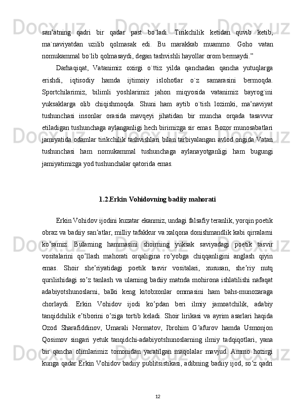 san’atning   qadri   bir   qadar   past   bo`ladi.   Tirikchilik   ketidan   quvib   ketib,
ma`naviyatdan   uzilib   qolmasak   edi.   Bu   marakkab   muammo.   Goho   vatan
nomukammal bo`lib qolmasaydi, degan tashvishli hayollar orom bermaydi.” 
Darhaqiqat,   Vatanimiz   oxirgi   o`ttiz   yilda   qanchadan   qancha   yutuqlarga
erishdi,   iqtisodiy   hamda   ijtimoiy   islohotlar   o`z   samarasini   bermoqda.
Sportchilarimiz,   bilimli   yoshlarimiz   jahon   miqyosida   vatanimiz   bayrog`ini
yuksaklarga   olib   chiqishmoqda.   Shuni   ham   aytib   o`tish   lozimki,   ma’naviyat
tushunchasi   insonlar   orasida   mavqeyi   jihatidan   bir   muncha   orqada   tasavvur
etiladigan tushunchaga aylanganligi hech birimizga sir emas. Bozor munosabatlari
jamiyatida odamlar tirikchilik tashvishlari bilan tarbiyalangan avlod ongida Vatan
tushunchasi   ham   nomukammal   tushunchaga   aylanayotganligi   ham   bugungi
jamiyatimizga yod tushunchalar qatorida emas. 
1.2. Erkin  Vohidovning  badiiy mahorati
Erkin Vohidov ijodini kuzatar ekanmiz, undagi falsafiy teranlik, yorqin poetik
obraz va badiiy san atlar, milliy tafakkur va xalqona donishmandlik kabi qirralarniʼ
ko ramiz.   Bularning   hammasini   shoirning   yuksak   saviyadagi   poetik   tasvir	
ʼ
vositalarini   qo llash   mahorati   orqaligina   ro yobga   chiqqanligini   anglash   qiyin	
ʼ ʼ
emas.   Shoir   she riyatidagi   poetik   tasvir   vositalari,   xususan,   she riy   nutq	
ʼ ʼ
qurilishidagi  so z  tanlash  va  ularning  badiiy matnda  mohirona  ishlatilishi  nafaqat	
ʼ
adabiyotshunoslarni,   balki   keng   kitobxonlar   ommasini   ham   bahs-munozaraga
chorlaydi.   Erkin   Vohidov   ijodi   ko pdan   beri   ilmiy   jamoatchilik,   adabiy	
ʼ
tanqidchilik   e tiborini   o ziga   tortib   keladi.   Shoir   lirikasi   va   ayrim   asarlari   haqida	
ʼ ʼ
Ozod   Sharafiddinov,   Umarali   Normatov,   Ibrohim   G afurov   hamda   Usmonjon	
ʼ
Qosimov   singari   yetuk   tanqidchi-adabiyotshunoslarning   ilmiy   tadqiqotlari,   yana
bir   qancha   olimlarimiz   tomonidan   yaratilgan   maqolalar   mavjud.   Аmmo   hozirgi
kunga qadar Erkin Vohidov badiiy publitsistikasi, adibning badiiy ijod, so z qadri	
ʼ
12 