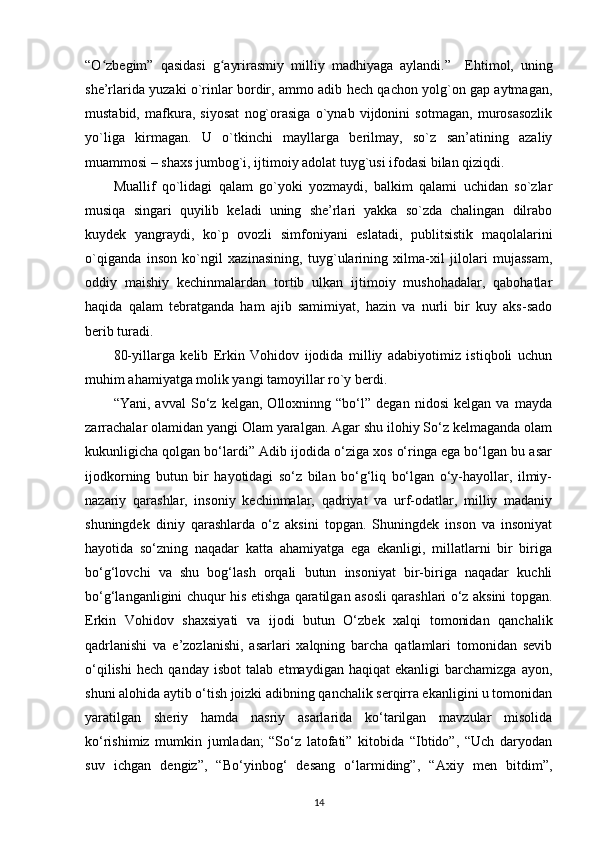 “O zbegim”   qasidasi   g ayrirasmiy   milliy   madhiyaga   aylandi.”ʻ ʻ     Ehtimol,   uning
she’rlarida yuzaki o`rinlar bordir, ammo adib hech qachon yolg`on gap aytmagan,
mustabid,   mafkura,   siyosat   nog`orasiga   o`ynab   vijdonini   sotmagan,   murosasozlik
yo`liga   kirmagan.   U   o`tkinchi   mayllarga   berilmay,   so`z   san’atining   azaliy
muammosi – shaxs jumbog`i, ijtimoiy adolat tuyg`usi ifodasi bilan qiziqdi. 
Muallif   qo`lidagi   qalam   go`yoki   yozmaydi,   balkim   qalami   uchidan   so`zlar
musiqa   singari   quyilib   keladi   uning   she’rlari   yakka   so`zda   chalingan   dilrabo
kuydek   yangraydi,   ko`p   ovozli   simfoniyani   eslatadi,   publitsistik   maqolalarini
o`qiganda   inson   ko`ngil   xazinasining,   tuyg`ularining   xilma-xil   jilolari   mujassam,
oddiy   maishiy   kechinmalardan   tortib   ulkan   ijtimoiy   mushohadalar,   qabohatlar
haqida   qalam   tebratganda   ham   ajib   samimiyat,   hazin   va   nurli   bir   kuy   aks-sado
berib turadi. 
80-yillarga   kelib   Erkin   Vohidov   ijodida   milliy   adabiyotimiz   istiqboli   uchun
muhim ahamiyatga molik yangi tamoyillar ro`y berdi. 
“Yani,   avval   So‘z   kelgan,   Olloxninng   “bo‘l”   degan   nidosi   kelgan   va   mayda
zarrachalar olamidan yangi Olam yaralgan. Agar shu ilohiy So‘z kelmaganda olam
kukunligicha qolgan bo‘lardi” Adib ijodida o‘ziga xos o‘ringa ega bo‘lgan bu asar
ijodkorning   butun   bir   hayotidagi   so‘z   bilan   bo‘g‘liq   bo‘lgan   o‘y-hayollar,   ilmiy-
nazariy   qarashlar,   insoniy   kechinmalar,   qadriyat   va   urf-odatlar,   milliy   madaniy
shuningdek   diniy   qarashlarda   o‘z   aksini   topgan.   Shuningdek   inson   va   insoniyat
hayotida   so‘zning   naqadar   katta   ahamiyatga   ega   ekanligi,   millatlarni   bir   biriga
bo‘g‘lovchi   va   shu   bog‘lash   orqali   butun   insoniyat   bir-biriga   naqadar   kuchli
bo‘g‘langanligini chuqur his etishga qaratilgan asosli qarashlari o‘z aksini topgan.
Erkin   Vohidov   shaxsiyati   va   ijodi   butun   O‘zbek   xalqi   tomonidan   qanchalik
qadrlanishi   va   e’zozlanishi,   asarlari   xalqning   barcha   qatlamlari   tomonidan   sevib
o‘qilishi   hech   qanday   isbot   talab   etmaydigan   haqiqat   ekanligi   barchamizga   ayon,
shuni alohida aytib o‘tish joizki adibning qanchalik serqirra ekanligini u tomonidan
yaratilgan   sheriy   hamda   nasriy   asarlarida   ko‘tarilgan   mavzular   misolida
ko‘rishimiz   mumkin   jumladan;   “So‘z   latofati”   kitobida   “Ibtido”,   “Uch   daryodan
suv   ichgan   dengiz”,   “Bo‘yinbog‘   desang   o‘larmiding”,   “Axiy   men   bitdim”,
14 