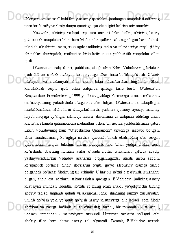 “Kenguru va belmes” kabi ilmiy nazariy qarashlari jamlangan maqolalari adibning
naqadar falsafiy va ilmiy dunyo qarashga ega ekanligini ko‘rishimiz mumkin.
Yozuvchi,   o‘zining   nafaqat   eng   sara   asarlari   bilan   balki,   o‘zining   badiiy
publististik maqolalari bilan ham kitobxonlar qalbini zabt etganligini ham alohida
takidlab o‘tishimiz lozim, shuningdek adibning radio va televideniya orqali jiddiy
chiqishlar   shuningdek,   matbuotda   birin-ketin   o`tkir   publitsistik   maqolalar   e’lon
qildi. 
O zbekiston   xalq   shoiri,   publitsist,   atoqli   olim   Erkin   Vohidovning   betakrorʻ
ijodi   XX   asr   o zbek   adabiyoti   taraqqiyotiga   ulkan   hissa   bo lib   qo shildi.   O zbek	
ʻ ʻ ʻ ʻ
adabiyoti   va   madaniyati   shoir   nomi   bilan   chambarchas   bog landi.   Shoir	
ʻ
kamalakdek   serjilo   ijodi   bilan   xalqimiz   qalbiga   kirib   bordi.   O zbekiston	
ʻ
Respublikasi   Prezidentining   1999-yil   25-avgustdagi   Farmoniga   binoan   millatimiz
ma naviyatining   yuksalishida   o ziga   xos   o rin   tutgan,   O zbekiston   mustaqilligini	
ʼ ʻ ʻ ʻ
mustahkamlash,   islohotlarni   chuqurlashtirish,   yurtimiz   ijtimoiy-siyosiy,   madaniy
hayoti   rivojiga   qo shgan   salmoqli   hissasi,   davlatimiz   va   xalqimiz   oldidagi   ulkan	
ʻ
xizmatlari hamda qahramonona mehnatlari uchun bir nechta yurtdoshlarimiz qatori
Erkin   Vohidovning   ham   “O zbekiston   Qahramoni”   unvoniga   sazovor   bo lgani	
ʻ ʻ
shoir   muxlislarining   ko ngliga   mislsiz   quvonch   baxsh   etadi.   Xalq   o zi   sevgan	
ʻ ʻ
qahramonlar   haqida   bilishni,   ularni   ardoqlab,   faxr   bilan   yodga   olishni   xush
ko rishadi.   Ularning   nomlari   asrlar   o tsada   millat   farzandlari   qalbida   abadiy	
ʻ ʻ
yashayveradi.Erkin   Vohidov   asarlarini   o‘qiganingizda,   ularda   inson   azobini
ko‘rgandek   bo‘lasiz.   Shoir   she’rlarini   o‘qib,   go‘yo   afsonaviy   olamga   tushib
qolgandek bo‘lasiz. Shoirning tili erkindir. U har bir so‘zni o‘z o‘rnida ishlatishni
bilgan,   shoir   esa   so‘zlarni   takrorlashdan   qochgan.   E.Vohidov   ijodining   asosiy
xususiyati   shundan   iboratki,   so‘zda   so‘zning   ichki   shakli   yo‘qolguncha   tilning
she’riy   tabiati   saqlanib   qoladi   va   aksincha,   ichki   shaklning   ramziy   xususiyatini
unutib   qo‘yish   yoki   yo‘qotib   qo‘yish   nasriy   xususiyatga   olib   keladi.   so'z.   Shoir
she'riyat   va   nasrga   bo'linib,   tillar   o'rtasidagi   farqni,   bir   tomondan   -   san'atni   ,
ikkinchi   tomondan   -   ma'naviyatni   tushundi.   Umuman   san’atda   bo‘lgani   kabi
she’riy   tilda   ham   obraz   asosiy   rol   o‘ynaydi.   Demak,   E.Vohidov   rasmda
15 