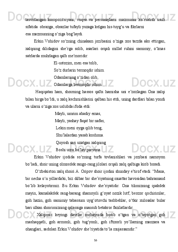 tasvirlangan   kompozitsiyani,   voqea   va   personajlarni   mazmunni   ko‘rsatish   usuli
sifatida    obrazga, obrazlar tufayli yuzaga kelgan his-tuyg‘u va fikrlarni 
esa mazmunning o‘ziga bog‘laydi.
Erkin   Vohidov   so zning   chinakam   jozibasini   o ziga   xos   tarzda   aks   ettirgan,ʻ ʻ
xalqning   dilidagini   she rga   solib,   asarlari   orqali   millat   ruhini   samimiy,   o lmas
ʼ ʻ
satrlarda muhrlagan qalb me moridir:	
ʼ
                    El-ustozim, men esa tolib,
                   So z durlarin termoqdir ishim.	
ʻ
                   Odamlarning o zidan olib,	
ʻ
                   Odamlarga bermoqdir ishim. 
  Haqiqatan   ham,   shoirning   hassos   qalbi   hamisha   uni   e zozlagan   Ona   xalqi	
ʼ
bilan birga bo ldi, u xalq kechmishlarini qalban his etdi, uning dardlari bilan yondi	
ʻ
va ularni o ziga xos uslubda ifoda etdi: 	
ʻ
                    Mayli, umrim abadiy emas,
                    Mayli, yashay faqat bir nafas,
                     Lekin meni oyga qilib teng,
                     Shu lalardan yasab koshona. 	
ʼ
                     Quyosh sari uzatgan xalqning 
                     Boshi uzra bo lay parvona. 	
ʻ
Erkin   Vohidov   ijodida   so zning   turfa   tovlanishlari   va   jozibasi   namoyon
ʻ
bo ladi, shoir uning olmosdek rango-rang jilolari orqali xalq qalbiga kirib boradi. 	
ʻ
 O zbekiston xalq shoiri A. Oripov shoir ijodini shunday e tirof etadi: “Mana,	
ʻ ʼ
bir necha o n yillardirki, biz dilbar bir she riyatning muattar havosidan bahramand	
ʻ ʼ
bo lib   kelayotirmiz.   Bu   Erkin   Vohidov   she riyatidir.   Ona   tilimizning   ipakdek	
ʻ ʼ
mayin,   kamalakdek   rang-barang   shamoyili   g oyat   nozik   lutf,   beozor   qochirimlar,	
ʻ
goh   hazin,   goh   samimiy   tabassum   uyg otuvchi   tashbehlar,   o tkir   xulosalar   bular	
ʻ ʻ
bari ulkan shoirimizning qalamiga mansub betakror fazilatlardir.
  Xalqimiz   keyingi   davrlar   mobaynida   bosib   o tgan   va   o tayotgan   goh	
ʻ ʻ
mashaqqatli,   goh   armonli,   goh   tug yonli,   goh   iftixorli   yo llarning   manzara   va	
ʻ ʻ
ohanglari, sadolari Erkin Vohidov she riyatida to la mujassamdir.”
ʼ ʻ
16 