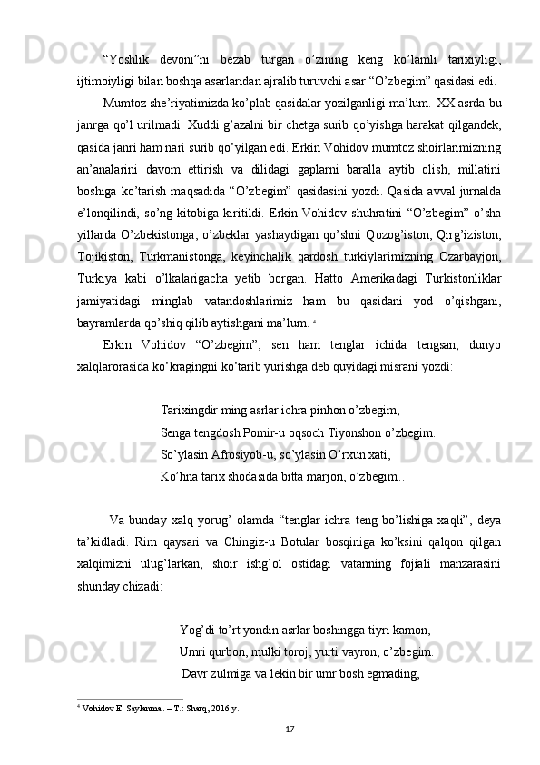 “Yoshlik   devoni”ni   bezab   turgan   o’zining   keng   ko’lamli   tarixiyligi,
ijtimoiyligi bilan boshqa asarlaridan ajralib turuvchi asar “O’zbegim” qasidasi edi.
Mumtoz she’riyatimizda ko’plab qasidalar yozilganligi ma’lum.  XX asrda bu
janrga qo’l urilmadi. Xuddi g’azalni bir chetga surib qo’yishga harakat qilgandek,
qasida janri ham nari surib qo’yilgan edi. Erkin Vohidov mumtoz shoirlarimizning
an’analarini   davom   ettirish   va   dilidagi   gaplarni   baralla   aytib   olish,   millatini
boshiga   ko’tarish   maqsadida   “O’zbegim”   qasidasini   yozdi.  Qasida   avval   jurnalda
e’lonqilindi,   so’ng   kitobiga   kiritildi.   Erkin   Vohidov   shuhratini   “O’zbegim”   o’sha
yillarda   O’zbekistonga,   o’zbeklar   yashaydigan   qo’shni   Qozog’iston,   Qirg’iziston,
Tojikiston,   Turkmanistonga,   keyinchalik   qardosh   turkiylarimizning   Ozarbayjon,
Turkiya   kabi   o’lkalarigacha   yetib   borgan.   Hatto   Amerikadagi   Turkistonliklar
jamiyatidagi   minglab   vatandoshlarimiz   ham   bu   qasidani   yod   o’qishgani,
bayramlarda qo’shiq qilib aytishgani ma’lum.  4
Erkin   Vohidov   “O’zbegim”,   sen   ham   tenglar   ichida   tengsan,   dunyo
xalqlarorasida ko’kragingni ko’tarib yurishga deb quyidagi misrani yozdi:
                   Tarixingdir ming asrlar ichra pinhon o’zbegim,
                  Senga tengdosh Pomir-u oqsoch Tiyonshon o’zbegim.
                  So’ylasin Afrosiyob-u, so’ylasin O’rxun xati,
                  Ko’hna tarix shodasida bitta marjon, o’zbegim… 
Va   bunday   xalq   yorug’   olamda   “tenglar   ichra   teng   bo’lishiga   xaqli”,   deya
ta’kidladi.   Rim   qaysari   va   Chingiz-u   Botular   bosqiniga   ko’ksini   qalqon   qilgan
xalqimizni   ulug’larkan,   shoir   ishg’ol   ostidagi   vatanning   fojiali   manzarasini
shunday chizadi:
                         Yog’di to’rt yondin asrlar boshingga tiyri kamon,
                        Umri qurbon, mulki toroj, yurti vayron, o’zbegim.
                         Davr zulmiga va lekin bir umr bosh egmading,
4
  Vohidov E. Saylanma. – T.: Sharq, 2016 y.
17 