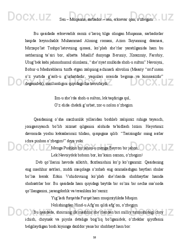                          Sen – Muqanna, sarbador – sen, erksevar qon, o’zbegim…
Bu   qasidada   erksevarlik   ramzi   o’laroq   tilga   olingan   Muqanna,   sarbadorlar
haqida   keyinchalik   Muhammad   Alining   romani,   Azim   Suyunning   dramasi,
Mirzapo’lat   Toshpo’latovning   qissasi,   ko’plab   she’rlar   yaratilganida   ham   bu
satrlarning   ta’siri   bor,   albatta.   Muallif   dunyoga   Beruniy,   Xorazmiy,   Farobiy,
Ulug’bek kabi jahonshumul olimlarni, “she’riyat mulkida shoh-u sulton” Navoiyni,
Bobur-u Mashrablarni tuxfa etgan xalqning achinarli ahvolini (Maariy “orif inson
o’z   yurtida   g’arib-u   g’urbatdadir,   yaqinlari   orasida   begona   va   kimsasizdir”
deganidek), mazlumligini quyidagicha tasvirlaydi:
                     Ilm-u she’rda shoh-u sulton, lek taqdiriga qul,
                    O’z elida chekdi g’urbat, zor-u nolon o’zbegim.
Qasidaning   o’sha   mazlumlik   yillaridan   boshlab   xalqimiz   ruhiga   tayanch,
jonigasuyanch   bo’lib   xizmat   qilganini   alohida   ta’kidlash   lozim.   Hayotimiz
davomida   yoshu   keksalarimiz   tilidan,   qisqagina   qilib:   “Tarixingdir   ming   asrlar
ichra pinhon o’zbegim!” deya yoki:
                  Menga Pushkin bir jahon-u menga Bayron bir jahon,
                 Lek Navoiydek bobom bor, ko’ksim osmon, o’zbegim!
  Deb   qo’llarini   havoda   silkitib,   faxrlanishini   ko’p   ko’rganmiz.   Qasidaning
eng   mashhur   satrlari,   xuddi   maqolaga   o’xshab   eng   ommalashgan   baytlari   shular
bo’lsa   kerak.   Erkin   Vohidovning   ko’plab   she’rlarida   shohbaytlar   hamda
shohsatrlar   bor.   Bu   qasidada   ham   quyidagi   baytda   bir   so’zni   bir   necha   ma’noda
qo’llanganini, jarangdorlik va teranlikni ko’ramiz: 
                 Yig’ladi furqatda Furqat ham muqimiylikda Muqim.
                  Nolishingdan Hind-u Afg’on qildi afg’on, o’zbegim.
Bu qasidada, shoirning ilk mashhur she’rlaridan biri milliy turmushidagi choy
ichish,   choynak   va   piyola   detaliga   bog’liq   bo’lganidek,   o’zbeklar   qiyofasini
belgilaydigan bosh kiyimga daxldor yana bir shohbayt ham bor:
18 