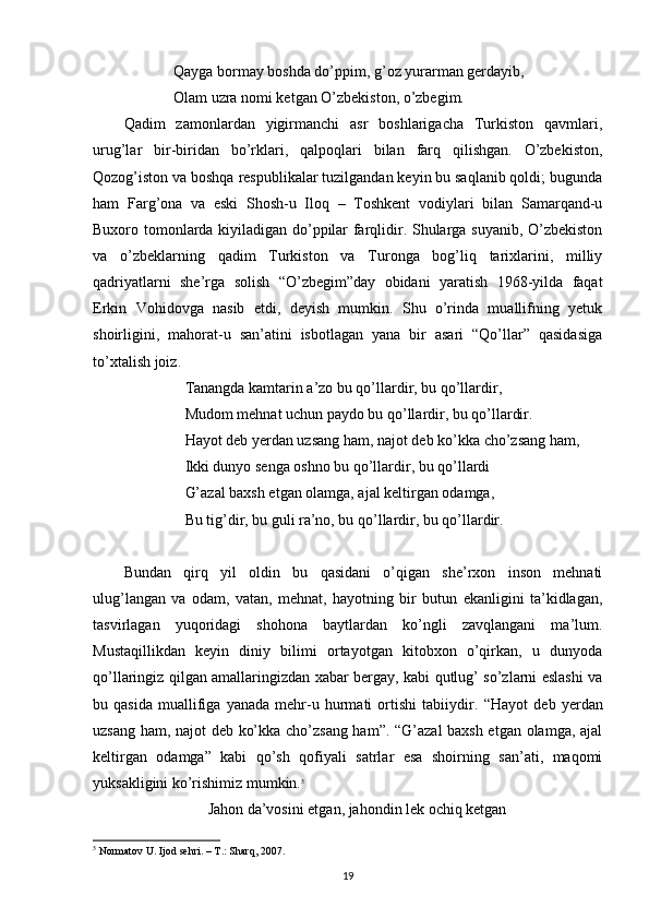               Qayga bormay boshda do’ppim, g’oz yurarman gerdayib,
             Olam uzra nomi ketgan O’zbekiston, o’zbegim.
Qadim   zamonlardan   yigirmanchi   asr   boshlarigacha   Turkiston   qavmlari,
urug’lar   bir-biridan   bo’rklari,   qalpoqlari   bilan   farq   qilishgan.   O’zbekiston,
Qozog’iston va boshqa respublikalar tuzilgandan keyin bu saqlanib qoldi; bugunda
ham   Farg’ona   va   eski   Shosh-u   Iloq   –   Toshkent   vodiylari   bilan   Samarqand-u
Buxoro tomonlarda kiyiladigan do’ppilar farqlidir. Shularga suyanib, O’zbekiston
va   o’zbeklarning   qadim   Turkiston   va   Turonga   bog’liq   tarixlarini,   milliy
qadriyatlarni   she’rga   solish   “O’zbegim”day   obidani   yaratish   1968-yilda   faqat
Erkin   Vohidovga   nasib   etdi,   deyish   mumkin.   Shu   o’rinda   muallifning   yetuk
shoirligini,   mahorat-u   san’atini   isbotlagan   yana   bir   asari   “Qo’llar”   qasidasiga
to’xtalish joiz. 
                 Tanangda kamtarin a’zo bu qo’llardir, bu qo’llardir,
                Mudom mehnat uchun paydo bu qo’llardir, bu qo’llardir.
                Hayot deb yerdan uzsang ham, najot deb ko’kka cho’zsang ham,
                Ikki dunyo senga oshno bu qo’llardir, bu qo’llardi
                G’azal baxsh etgan olamga, ajal keltirgan odamga,
                Bu tig’dir, bu guli ra’no, bu qo’llardir, bu qo’llardir.
Bundan   qirq   yil   oldin   bu   qasidani   o’qigan   she’rxon   inson   mehnati
ulug’langan   va   odam,   vatan,   mehnat,   hayotning   bir   butun   ekanligini   ta’kidlagan,
tasvirlagan   yuqoridagi   shohona   baytlardan   ko’ngli   zavqlangani   ma’lum.
Mustaqillikdan   keyin   diniy   bilimi   ortayotgan   kitobxon   o’qirkan,   u   dunyoda
qo’llaringiz qilgan amallaringizdan xabar bergay, kabi qutlug’ so’zlarni eslashi va
bu   qasida   muallifiga   yanada   mehr-u   hurmati   ortishi   tabiiydir.   “Hayot   deb   yerdan
uzsang ham, najot deb ko’kka cho’zsang ham”. “G’azal  baxsh etgan olamga, ajal
keltirgan   odamga”   kabi   qo’sh   qofiyali   satrlar   esa   shoirning   san’ati,   maqomi
yuksakligini ko’rishimiz mumkin. 5
                      Jahon da’vosini etgan, jahondin lek ochiq ketgan
5
  Normatov U. Ijod sehri. – T.: Sharq, 2007.
19 