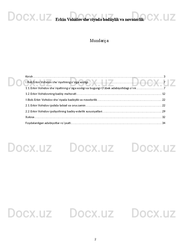 Erkin Vohidov she`riyada badiiylik va novatorlik
                                 
Mundarija :
Kirish ............................................................................................................................................................ 3
I.Bob.Erkin Vohidov she`riyatining o‘ziga xosligi .......................................................................................... 7
1.1.Erkin Vohidov she`riyatining o‘ziga xosligi va bugungi O‘zbek adabiyotidagi o‘rni ................................ 7
1.2.Erkin Vohidovning badiiy mahorati ...................................................................................................... 12
II.Bob.Erkin Vohidov she`riyada badiiylik va novatorlik ............................................................................. 22
2.1.Erkin Vohidov ijodida tabiat va ona zamin ........................................................................................... 22
2.2.Erkin Vohidov ijodiyotining badiiy-estetik xususiyatlari ....................................................................... 29
Xulosa ........................................................................................................................................................ 32
Foydalanilgan adabiyotlar ro`yxati: ........................................................................................................... 34
2 