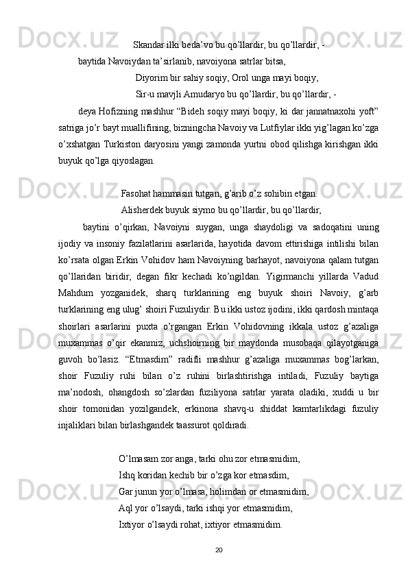                        Skandar ilki beda’vo bu qo’llardir, bu qo’llardir, -
baytida Navoiydan ta’sirlanib, navoiyona satrlar bitsa,
                        Diyorim bir sahiy soqiy, Orol unga mayi boqiy,
                        Sir-u mavjli Amudaryo bu qo’llardir, bu qo’llardir, -
deya Hofizning mashhur “Bideh soqiy mayi boqiy, ki dar jannatnaxohi yoft”
satriga jo’r bayt muallifining, bizningcha Navoiy va Lutfiylar ikki yig’lagan ko’zga
o’xshatgan Turkiston daryosini yangi zamonda yurtni obod qilishga kirishgan ikki
buyuk qo’lga qiyoslagan.
                   Fasohat hammasin tutgan, g’arib o’z sohibin etgan.
                  Alisherdek buyuk siymo bu qo’llardir, bu qo’llardir,
  baytini   o’qirkan,   Navoiyni   suygan,   unga   shaydoligi   va   sadoqatini   uning
ijodiy  va  insoniy  fazilatlarini  asarlarida,   hayotida  davom   ettirishiga   intilishi   bilan
ko’rsata olgan Erkin Vohidov ham Navoiyning barhayot, navoiyona qalam tutgan
qo’llaridan   biridir,   degan   fikr   kechadi   ko’ngildan.   Yigirmanchi   yillarda   Vadud
Mahdum   yozganidek,   sharq   turklarining   eng   buyuk   shoiri   Navoiy,   g’arb
turklarining eng ulug’ shoiri Fuzuliydir. Bu ikki ustoz ijodini, ikki qardosh mintaqa
shoirlari   asarlarini   puxta   o’rgangan   Erkin   Vohidovning   ikkala   ustoz   g’azaliga
muxammas   o’qir   ekanmiz,   uchshoirning   bir   maydonda   musobaqa   qilayotganiga
guvoh   bo’lasiz.   “Etmasdim”   radifli   mashhur   g’azaliga   muxammas   bog’larkan,
shoir   Fuzuliy   ruhi   bilan   o’z   ruhini   birlashtirishga   intiladi,   Fuzuliy   baytiga
ma’nodosh,   ohangdosh   so’zlardan   fuziliyona   satrlar   yarata   oladiki,   xuddi   u   bir
shoir   tomonidan   yozilgandek,   erkinona   shavq-u   shiddat   kamtarlikdagi   fuzuliy
injaliklari bilan birlashgandek taassurot qoldiradi.
                  O’lmasam zor anga, tarki ohu zor etmasmidim,
                 Ishq koridan kechib bir o’zga kor etmasdim,
                 Gar junun yor o’lmasa, holimdan or etmasmidim,
                 Aql yor o’lsaydi, tarki ishqi yor etmasmidim,
                 Ixtiyor o’lsaydi rohat, ixtiyor etmasmidim.
20 