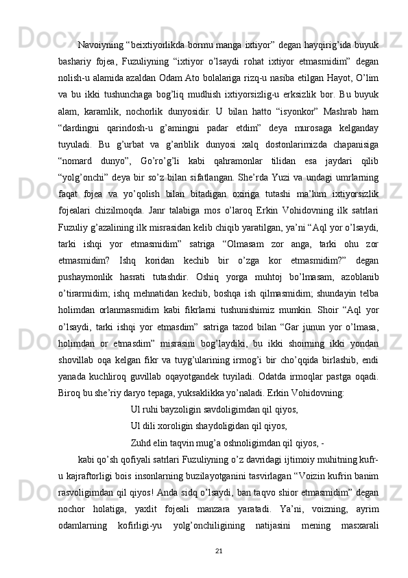 Navoiyning “beixtiyorlikda  bormu manga ixtiyor” degan hayqirig’ida buyuk
bashariy   fojea,   Fuzuliyning   “ixtiyor   o’lsaydi   rohat   ixtiyor   etmasmidim”   degan
nolish-u alamida azaldan Odam Ato bolalariga rizq-u nasiba etilgan Hayot, O’lim
va   bu   ikki   tushunchaga   bog’liq   mudhish   ixtiyorsizlig-u   erksizlik   bor.   Bu   buyuk
alam,   karamlik,   nochorlik   dunyosidir.   U   bilan   hatto   “isyonkor”   Mashrab   ham
“dardingni   qarindosh-u   g’amingni   padar   etdim”   deya   murosaga   kelganday
tuyuladi.   Bu   g’urbat   va   g’ariblik   dunyosi   xalq   dostonlarimizda   chapanisiga
“nomard   dunyo”,   Go’ro’g’li   kabi   qahramonlar   tilidan   esa   jaydari   qilib
“yolg’onchi”   deya   bir   so’z   bilan   sifatlangan.   She’rda   Yuzi   va   undagi   umrlarning
faqat   fojea   va   yo’qolish   bilan   bitadigan   oxiriga   tutashi   ma’lum   ixtiyorsizlik
fojealari   chizilmoqda.   Janr   talabiga   mos   o’laroq   Erkin   Vohidovning   ilk   satrlari
Fuzuliy g’azalining ilk misrasidan kelib chiqib yaratilgan, ya’ni “Aql yor o’lsaydi,
tarki   ishqi   yor   etmasmidim”   satriga   “Olmasam   zor   anga,   tarki   ohu   zor
etmasmidim?   Ishq   koridan   kechib   bir   o’zga   kor   etmasmidim?”   degan
pushaymonlik   hasrati   tutashdir.   Oshiq   yorga   muhtoj   bo’lmasam,   azoblanib
o’tirarmidim;   ishq   mehnatidan   kechib,   boshqa   ish   qilmasmidim;   shundayin   telba
holimdan   orlanmasmidim   kabi   fikrlarni   tushunishimiz   mumkin.   Shoir   “Aql   yor
o’lsaydi,   tarki   ishqi   yor   etmasdim”   satriga   tazod   bilan   “Gar   junun   yor   o’lmasa,
holimdan   or   etmasdim”   misrasini   bog’laydiki,   bu   ikki   shoirning   ikki   yondan
shovillab   oqa   kelgan   fikr   va   tuyg’ularining   irmog’i   bir   cho’qqida   birlashib,   endi
yanada   kuchliroq   guvillab   oqayotgandek   tuyiladi.   Odatda   irmoqlar   pastga   oqadi.
Biroq bu she’riy daryo tepaga, yuksaklikka yo’naladi. Erkin Vohidovning:
                      Ul ruhi bayzoligin savdoligimdan qil qiyos,
                      Ul dili xoroligin shaydoligidan qil qiyos,
                      Zuhd elin taqvin mug’a oshnoligimdan qil qiyos, -
kabi qo’sh qofiyali satrlari Fuzuliyning o’z davridagi ijtimoiy muhitning kufr-
u kajraftorligi  bois insonlarning buzilayotganini tasvirlagan “Voizin kufrin banim
rasvoligimdan qil qiyos!   Anda sidq o’lsaydi, ban taqvo shior etmasmidim” degan
nochor   holatiga,   yaxlit   fojeali   manzara   yaratadi.   Ya’ni,   voizning,   ayrim
odamlarning   kofirligi-yu   yolg’onchiligining   natijasini   mening   masxarali
21 