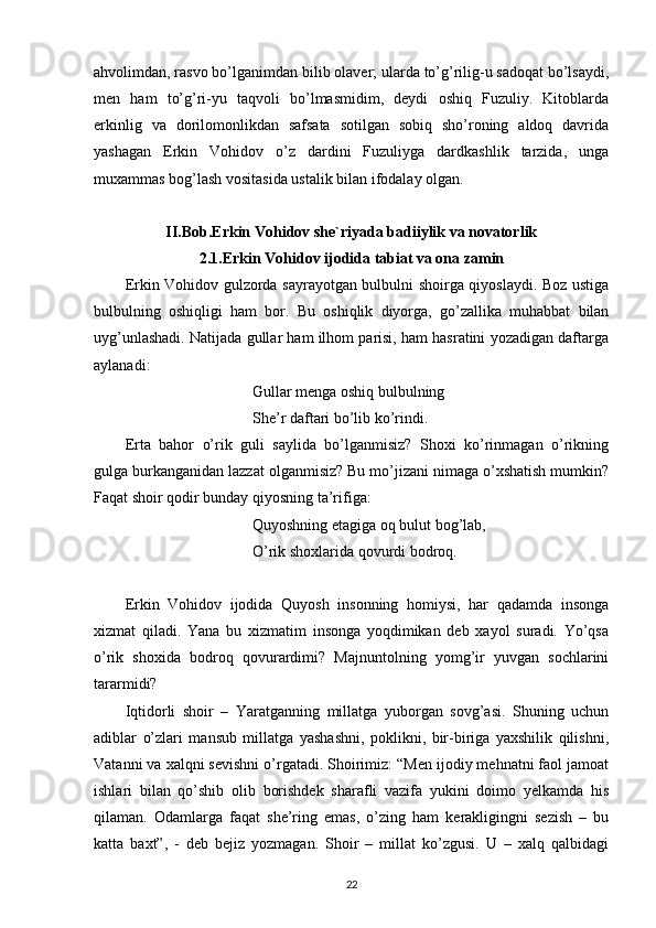 ahvolimdan, rasvo bo’lganimdan bilib olaver; ularda to’g’rilig-u sadoqat bo’lsaydi,
men   ham   to’g’ri-yu   taqvoli   bo’lmasmidim,   deydi   oshiq   Fuzuliy.   Kitoblarda
erkinlig   va   dorilomonlikdan   safsata   sotilgan   sobiq   sho’roning   aldoq   davrida
yashagan   Erkin   Vohidov   o’z   dardini   Fuzuliyga   dardkashlik   tarzida,   unga
muxammas bog’lash vositasida ustalik bilan ifodalay olgan. 
II.Bob.Erkin Vohidov she`riyada badiiylik va novatorlik
2.1.Erkin Vohidov ijodida tabiat va ona zamin
Erkin Vohidov gulzorda sayrayotgan bulbulni shoirga qiyoslaydi. Boz ustiga
bulbulning   oshiqligi   ham   bor.   Bu   oshiqlik   diyorga,   go’zallika   muhabbat   bilan
uyg’unlashadi. Natijada gullar ham ilhom parisi, ham hasratini yozadigan daftarga
aylanadi:
                                 Gullar menga oshiq bulbulning 
                                 She’r daftari bo’lib ko’rindi.
Erta   bahor   o’rik   guli   saylida   bo’lganmisiz?   Shoxi   ko’rinmagan   o’rikning
gulga burkanganidan lazzat olganmisiz? Bu mo’jizani nimaga o’xshatish mumkin?
Faqat shoir qodir bunday qiyosning ta’rifiga:
                                 Quyoshning etagiga oq bulut bog’lab,
                                 O’rik shoxlarida qovurdi bodroq.
Erkin   Vohidov   ijodida   Quyosh   insonning   homiysi,   har   qadamda   insonga
xizmat   qiladi.   Yana   bu   xizmatim   insonga   yoqdimikan   deb   xayol   suradi.   Yo’qsa
o’rik   shoxida   bodroq   qovurardimi?   Majnuntolning   yomg’ir   yuvgan   sochlarini
tararmidi?
Iqtidorli   shoir   –   Yaratganning   millatga   yuborgan   sovg’asi.   Shuning   uchun
adiblar   o’zlari   mansub   millatga   yashashni,   poklikni,   bir-biriga   yaxshilik   qilishni,
Vatanni va xalqni sevishni o’rgatadi. Shoirimiz: “Men ijodiy mehnatni faol jamoat
ishlari   bilan   qo’shib   olib   borishdek   sharafli   vazifa   yukini   doimo   yelkamda   his
qilaman.   Odamlarga   faqat   she’ring   emas,   o’zing   ham   kerakligingni   sezish   –   bu
katta   baxt”,   -   deb   bejiz   yozmagan.   Shoir   –   millat   ko’zgusi.   U   –   xalq   qalbidagi
22 