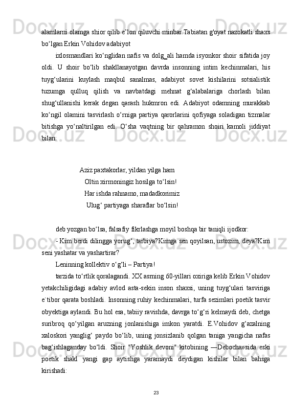 alamlarni olamga shior qilib e’lon qiluvchi minbar.Tabiatan g'oyat nazokatli shaxs
bo‘lgan Erkin Vohidov adabiyot 
ixlosmandlari ko‘nglidan nafis va dolg‗ali hamda isyonkor shoir sifatida joy
oldi.   U   shoir   bo‘lib   shakllanayotgan   davrda   insonning   intim   kechinmalari,   his
tuyg ‘ ularini   kuylash   maqbul   sanalmas,   adabiyot   sovet   kishilarini   sotsialistik
tuzumga   qulluq   qilish   va   navbatdagi   mehnat   g‘alabalariga   chorlash   bilan
shug‘ullanishi   kerak   degan   qarash   hukmron   edi.   Adabiyot   odamning   murakkab
ko‘ngil   olamini   tasvirlash   o‘rniga   partiya   qarorlarini   qofiyaga   soladigan   tizmalar
bitishga   yo‘naltirilgan   edi.   O ‘ sha   vaqtning   bir   qahramon   shoiri   kamoli   jiddiyat
bilan:
 
         
             Aziz paxtakorlar, yildan yilga ham
                  Oltin xirmoningiz hosilga to ‘ lsin!
                  Har ishda rahnamo, madadkorimiz
                   Ulug ‘  partiyaga sharaflar bo ‘l sin!
deb yozgan bo‘lsa, falsafiy fikrlashga moyil boshqa bir taniqli ijodkor:
- Kim berdi dilingga yorug ‘ , tarbiya?Kimga sen qoyilsan, ustozim, deya?Kim
seni yashatar va yashartirar?
Leninning kollektiv o ‘ g ‘ li – Partiya!
tarzida to‘rtlik qoralagandi. XX asrning 60-yillari oxiriga kelib Erkin Vohidov
yetakchiligidagi   adabiy   avlod   asta-sekin   inson   shaxsi,   uning   tuyg‘ulari   tasviriga
e`tibor qarata boshladi. Insonning ruhiy kechinmalari, turfa sezimlari poetik tasvir
obyektiga aylandi. Bu hol esa, tabiiy ravishda, davrga to‘g‘ri kelmaydi deb, chetga
suribroq   qo‘yilgan   aruzning   jonlanishiga   imkon   yaratdi.   E.Vohidov   g‘azalning
xaloskori   yanglig‘   paydo   bo‘lib,   uning   jonsizlanib   qolgan   taniga   yangicha   nafas
bag‘ishlaganday   bo‘ldi.   Shoir   "Yoshlik   devoni"   kitobining   ―Debocha»sida   eski
poetik   shakl   yangi   gap   aytishga   yaramaydi   deydigan   kishilar   bilan   bahsga
kirishadi:
23 