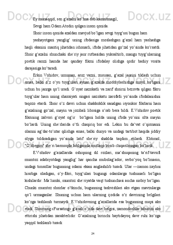 Ey munaqqid, sen g ‘ azalni ko ‘ hna deb kamsitmagil,
Sevgi ham Odam Atodin qolgan inson qonida.
Shoir inson qonida azaldan mavjud bo ‘ lgan sevgi tuyg ‘ usi bugun ham 
yashayotgani   yanglig‘   uning   ifodasiga   moslashgan   g‘azal   ham   yashashga
haqli ekanini  mantiq jihatidan ishonarli, ifoda jihatidan go‘zal yo‘sinda ko‘rsatdi.
Shoir  g‘azalni  shunchaki  she`riy janr  rutbasidan yuksaltirib, mangu tuyg‘ularning
poetik   ramzi   hamda   har   qanday   fikrni   ifodalay   olishga   qodir   badiiy   vosita
darajasiga ko‘taradi.
Erkin   Vohidov,   umuman,   aruz   vazni,   xususan,   g‘azal   janrini   tiklash   uchun
emas,   balki   o‘z   o‘yu   tuyg‘ulari   aynan   g‘azalda   moddiylashishga   moyil   bo‘lgani
uchun bu janrga qo‘l uradi. G‘oyat nazokatli va zarif shoirni bezovta qilgan fikru
tuyg‘ular   ham   uning   shaxsiyati   singari   nazokatu   zarofatli   yo‘sinda   ifodalanishni
taqozo   etardi.   Shoir   o‘z   davri   uchun   shakkoklik   sanalgan   isyonkor   fikrlarni   ham
g‘azalning   go‘zal,   mayin   va   jozibali   libosiga   o‘rab   bera   bildi.   E.Vohidov   poetik
fikrining   zalvori   g‘oyat   og‘ir     bo‘lgani   holda   uning   ifoda   yo‘sini   olta   mayin
bo‘lardi.   Uning   she`rlarida   o‘tli   chaqiriq   bor   edi.   Lekin   bu   da‘vat   o‘qirmanni
olamni  ag‘dar-to‘ntar   qilishga  emas,  balki   dunyo va  undagi  tartibot  haqida  jiddiy
olyga   toldiradigan   yo‘sinda   latif   she`riy   shaklda   taqdim   etilardi.   Ehtimol,
"O‘zbegim" she`ri barmoqda bitilganida mutlaqo bosib chiqarilmagan bo‘lardi.
E.Vohidov   g‘azallarida   oshiqning   dil   rozlari,   ma‘shuqaning   ta‘rif-tavsifi
mumtoz   adabiyotdagi   yanglig‘   har   qancha   mubolag‘ador,   serbo‘yoq   bo‘lmasin,
undagi timsollar bugunning odami ekani anglashilib turadi. Ular ―zamon zaylini
hisobga   oladigan,   o‘y-fikri,   tuyg‘ulari   bugungi   odamlarga   tushunarli   bo‘lgan
kishilardir.   Ma`lumki, mumtoz she`riyatda vaqt tushunchasi ancha nisbiy bo‘lgan.
Chunki   mumtoz   shoirlar   o‘tkinchi,   bugunning   tashvishlari   aks   etgan   mavzularga
qo‘l   urmaganlar.   Shuning   uchun   ham   ularning   ijodida   o‘z   davrining   belgilari
ko‘zga   tashlanib   turmaydi.   E.Vohidovning   g‘azallarida   esa   bugunning   nuqsi   aks
etadi. Shoirning «Fursating» g‘azali o‘zida davr belgisi, zamondoshlar tabiatini aks
ettirishi   jihatidan   xarakterlidir.   G‘azalning   birinchi   baytidayoq   davr   ruhi   ko‘zga
yaqqol tashlanib turadi:
24 