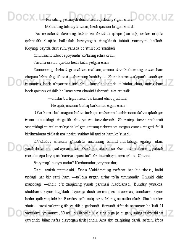         ―Fursating yetmaydi doim, hech qachon yetgan emas, 
           Mehnating bitmaydi doim, hech qachon bitgan emas .‖
  Bu   misralarda   davrning   tezkor   va   shiddatli   qarqin   (sur‘at)i,   undan   orqada
qolmaslik   ilinjida   halloslab   borayotgan   chog‘dosh   tabiati   namoyon   bo‘ladi.
Keyingi baytda davr ruhi yanada bo‘rttirib ko‘rsatiladi:
Chun zamondek bepoyondir ko‘ksing ichra orzu,
Fursatu orzuni quvlab hech kishi yetgan emas.
Zamonning   cheksizligi   azaldan   ma`lum,   ammo   davr   kishisining   orzusi   ham
chegara bilmasligi ifodasi – shoirning kashfiyoti. Shoir tinimsiz o‘zgarib turadigan
insonning   hech   o‘zgarmas   intilishi   –   kamolot   haqida   to‘xtalar   ekan,   uning   ham
hech qachon erishib bo‘lmas orzu ekanini ishonarli aks ettiradi:
              ―Intilar borliqni inson barkamol etmoq uchun,
                 Ne ajab, insonni borliq barkamol etgan emas.
 O‘zi komil bo‘lmagani holda borliqni mukammallashtirishni da‘vo qiladigan
inson   tabiatidagi   chigallik   shu   yo‘sin   tasvirlanadi.   Shoirning   tasvir   mahorati
yuqoridagi misralar so‘ngida kelgan «etmoq uchun» va «etgan emas» singari fe‘lli
birikmalarga zidlash ma`nosini yuklay bilganida ham ko‘rinadi.
E.Vohidov   «Inson»   g‘azalida   insonning   baland   martabaga   egaligi,   olam
yaralishidan maqsad aynan odam ekanligini aks ettirar ekan, odam o‘zining yuksak
martabasiga loyiq ma`naviyat egasi bo‘lishi lozimligini orzu qiladi.  Chunki:
Bu yorug‘ dunyo nadur? Koshonadur, vayronadur,
Dadil   aytish   mumkinki,   Erkin   Vohidovning   nafaqat   har   bir   she`ri,   balki
undagi   har   bir   satri   ham   ―to‘lqin   urgan   sirlar   to‘la   ummondir.   Chunki   chin
manodagi   ―shoir   o‘z   xalqining   yurak   parchasi   hisoblanadi.   Bunday   yurakda,
shubhasiz,   isyon   tug‘iladi.   Isyonga   dosh   bermoq   esa   osonmas,   binobarin,   isyon
bedor qalb inqilobidir. Bunday qalb xalq dardi bilangina nafas oladi. Shu boisdan
shoir ―meni xalqning tili va dili, jigarbandi, farzandi sifatida namoyon bo‘ladi. U
yaxshimi, yomonmi, 30 millionlik xalqini o‘z qalbiga jo qilgan, uning tashvishi va
quvonchi bilan nafas olayotgan tirik jondir. Ana shu xalqining dardi, so‘zini ifoda
25 