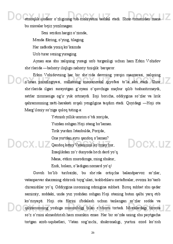 etmoqlik   ijodkor   o‘zligining   tub   mohiyatini   tashkil   etadi.   Shoir   tomonidan   mana
bu misralar bejiz yozilmagan:
        Seni sezdim hargiz o‘zimda,
Menda fikring, o‘ying, tilaging.
Har nafasda yoniq ko‘ksimda
Urib turar sening yuraging.
Aynan   ana   shu   xalqning   yuragi   urib   turganligi   uchun   ham   Erkin   Vohidov
she`rlarida ―bahoriy iliqligu nahoriy tiniqlik  barqaror.
Erkin   Vohidovning   har   bir   she`rida   davrning   yorqin   manzarasi,   xalqning
o‘lmas   psixologiyasi,   millatning   monumental   qiyofasi   to‘la   aks   etadi.   Shoir
she`rlarida   ilgari   surayotgan   g‘oyani   o‘quvchiga   majbur   qilib   tushuntirmaydi,
satrlar   zimmasiga   og‘ir   yuk   ortmaydi.   Iloji   boricha,   oddiygina   so‘zlar   va   lirik
qahramonning   xatti-harakati   orqali   yengilgina   taqdim   etadi.   Quyidagi   ―Hoji   ota
Marg‘iloniy so‘ziga quloq tuting-a:
                  Yetmish yillik umrim o‘tdi xorijda,
                  Yuzdan oshgan Hoji otang bo‘laman.
                  Tirik yurdim Istanbulda, Porijda,
                  Ona yurtdan ayru qandoq o‘laman?
                  Qandoq ketay Vatanimni ko‘rmay hur,
                  Ilxaqlikdan zo‘r dunyoda hech dard yo‘q.
                  Mana, etdim murodimga, ming shukur,
                  Endi, bolam, o‘ladigan nomard yo‘q!
Guvoh   bo‘lib   turibsizki,   bu   she`rda   ortiqcha   balandparvoz   so‘zlar,
vatanparvar shaxsning ehtirosli tuyg‘ulari, tashbehlaru metaforalar, ovozni ko‘tarib
chiranishlar  yo‘q. Oddiygina insonning odmigina suhbati. Biroq suhbat  shu qadar
samimiy,   soddaki,   unda   yuz   yoshdan   oshgan   Hoji   otaning   butun   qalbi   yarq   etib
ko‘rinyapti.   Hoji   ota   fikrini   ifodalash   uchun   tanlangan   so‘zlar   sodda   va
qahramonning   yoshiga   munosibligi   bilan   e`tiborni   tortadi.   Misralardagi   bironta
so‘z o‘rnini almashtirish ham  mumkin emas. Har bir so‘zda uning shu paytgacha
tortgan   azob-uqubatlari,   Vatan   sog‘inchi,   shukronaligi,   yurtini   ozod   ko‘rish
26 