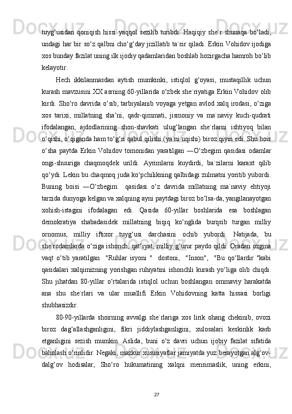 tuyg‘usidan   qoniqish   hissi   yaqqol   sezilib   turibdi.   Haqiqiy   she`r   shunaqa   bo‘ladi,
undagi har bir so‘z qalbni cho‘g‘day jizillatib ta`sir qiladi. Erkin Vohidov ijodiga
xos bunday fazilat uning ilk ijodiy qadamlaridan boshlab hozirgacha hamroh bo‘lib
kelayotir.
Hech   ikkilanmasdan   aytish   mumkinki,   istiqlol   g‘oyasi,   mustaqillik   uchun
kurash mavzusini XX asrning 60-yillarida o‘zbek she`riyatiga Erkin Vohidov olib
kirdi.  Sho‘ro davrida  o‘sib,  tarbiyalanib voyaga  yetgan  avlod xalq  irodasi,  o‘ziga
xos   tarixi,   millatning   sha‘ni,   qadr-qimmati,   jismoniy   va   ma`naviy   kuch-qudrati
ifodalangan,   ajdodlarining   shon-shavkati   ulug‘langan   she`rlarni   ishtiyoq   bilan
o‘qishi, o‘qiganda ham to‘g‘ri qabul qilishi (ya`ni uqishi) biroz qiyin edi. Shu bois
o‘sha   paytda   Erkin   Vohidov   tomonidan   yaratilgan   ―O‘zbegim   qasidasi   odamlar
ongi-shuuriga   chaqmoqdek   urildi.   Ayrimlarni   kuydirdi,   ba`zilarni   karaxt   qilib
qo‘ydi. Lekin bu chaqmoq juda ko‘pchilikning qalbidagi zulmatni yoritib yubordi.
Buning   boisi   ―O‘zbegim     qasidasi   o‘z   davrida   millatning   ma`naviy   ehtiyoji
tarzida dunyoga kelgan va xalqning ayni paytdagi biroz bo‘lsa-da, yangilanayotgan
xohish-istagini   ifodalagan   edi.   Qasida   60-yillar   boshlarida   esa   boshlagan
demokratiya   shabadasidek   millatning   biqiq   ko‘nglida   burqsib   turgan   milliy
ornomus,   milliy   iftixor   tuyg‘usi   darchasini   ochib   yubordi.   Natijada,   bu
she`rodamlarda o‘ziga ishonch, qat‘iyat, milliy g‘urur paydo qildi. Oradan ozgina
vaqt   o‘tib   yaratilgan     "Ruhlar   isyoni   "     dostoni,     "Inson",     "Bu   qo‘llardir   "kabi
qasidalari   xalqimizning   yorishgan   ruhiyatini   ishonchli   kurash   yo‘liga   olib   chiqdi.
Shu   jihatdan   80-yillar   o‘rtalarida   istiqlol   uchun   boshlangan   ommaviy   harakatda
ana   shu   she`rlari   va   ular   muallifi   Erkin   Vohidovning   katta   hissasi   borligi
shubhasizdir.
80-90-yillarda   shoirning   avvalgi   she`rlariga   xos   lirik   ohang   chekinib,   ovozi
biroz   dag‘allashganligini,   fikri   jiddiylashganligini,   xulosalari   keskinlik   kasb
etganligini   sezish   mumkin.   Aslida,   buni   o‘z   davri   uchun   ijobiy   fazilat   sifatida
baholash o‘rinlidir. Negaki, mazkur xususiyatlar jamiyatda yuz berayotgan alg‘ov-
dalg‘ov   hodisalar,   Sho‘ro   hukumatining   xalqni   mensimaslik,   uning   erkini,
27 