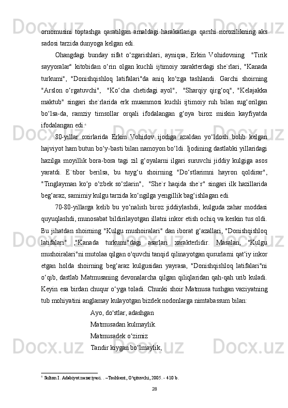 ornomusini   toptashga   qaratilgan   amaldagi   harakatlariga   qarshi   norozilikning   aks
sadosi tarzida dunyoga kelgan edi.
Ohangdagi   bunday   sifat   o‘zgarishlari,   ayniqsa,   Erkin   Vohidovning     "Tirik
sayyoralar"   kitobidan   o‘rin   olgan   kuchli   ijtimoiy   xarakterdagi   she`rlari,   "Kanada
turkumi",   "Donishqishloq   latifalari"da   aniq   ko‘zga   tashlandi.   Garchi   shoirning
"Arslon   o‘rgatuvchi",     "Ko‘cha   chetidagi   ayol",     "Sharqiy   qirg‘oq",   "Kelajakka
maktub"   singari   she`rlarida   erk   muammosi   kuchli   ijtimoiy   ruh   bilan   sug‘orilgan
bo‘lsa-da,   ramziy   timsollar   orqali   ifodalangan   g‘oya   biroz   miskin   kayfiyatda
ifodalangan edi. 6
80-yillar   oxirlarida   Erkin   Vohidov   ijodiga   azaldan   yo‘ldosh   bolib   kelgan
hajviyot ham butun bo‘y-basti bilan namoyon bo‘ldi. Ijodining dastlabki yillaridagi
hazilga   moyillik   bora-bora   tagi   zil   g‘oyalarni   ilgari   suruvchi   jiddiy   kulgiga   asos
yaratdi.   E`tibor   berilsa,   bu   tuyg‘u   shoirning   "Do‘stlarimni   hayron   qoldirar",
"Tinglayman   ko‘p   o‘zbek   so‘zlarin",     "She`r   haqida   she`r"   singari   ilk   hazillarida
beg‘araz, samimiy kulgu tarzida ko‘ngilga yengillik bag‘ishlagan edi. 
70-80-yillarga   kelib   bu   yo‘nalish   biroz   jiddiylashdi,   kulguda   zahar   moddasi
quyuqlashdi, munosabat bildirilayotgan illatni inkor etish ochiq va keskin tus oldi.
Bu  jihatdan shoirning  "Kulgu mushoiralari"  dan iborat  g‘azallari,  "Donishqishloq
latifalari"   ,"Kanada   turkumi"dagi   asarlari   xarakterlidir.   Masalan,   "Kulgu
mushoiralari"ni mutolaa qilgan o'quvchi tanqid qilinayotgan qusurlarni qat‘iy inkor
etgan   holda   shoirning   beg‘araz   kulgusidan   yayrasa,   "Donishqishloq   latifalari"ni
o‘qib, dastlab Matmusaning devonalarcha qilgan qiliqlaridan qah-qah urib kuladi.
Keyin esa birdan chuqur o‘yga toladi. Chunki shoir Matmusa tushgan vaziyatning
tub mohiyatini anglamay kulayotgan bizdek nodonlarga nimtabassum bilan:
                      Ayo, do'stlar, adashgan
                     Matmusadan kulmaylik.
                     Matmusadek o‘zimiz
                     Tandir kiygan bo‘lmaylik,
6
  Sulton I. Adabiyot nazariyasi. . –Toshkent, O‘qituvchi, 2005. - 410 b.
28 