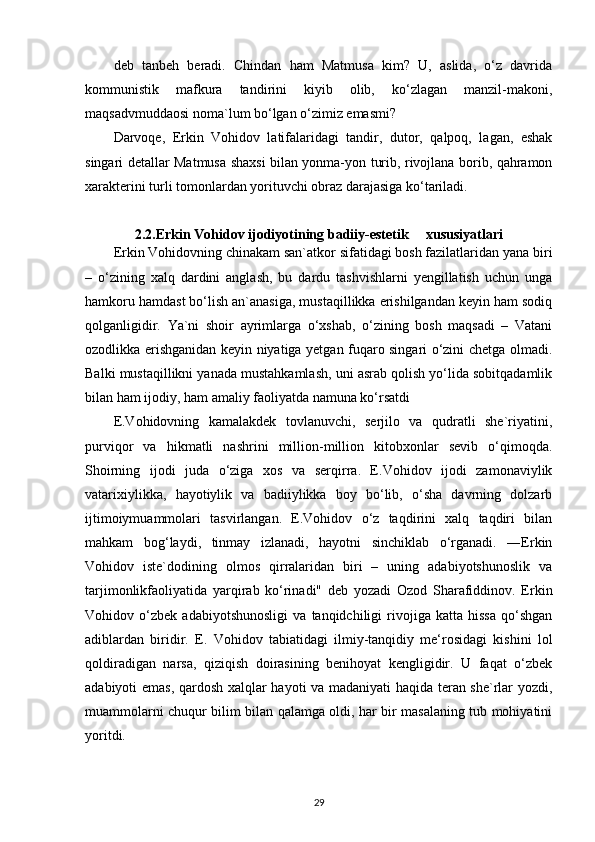 deb   tanbeh   beradi.   Chindan   ham   Matmusa   kim?   U,   aslida,   o‘z   davrida
kommunistik   mafkura   tandirini   kiyib   olib,   ko‘zlagan   manzil-makoni,
maqsadvmuddaosi noma`lum bo‘lgan o‘zimiz emasmi?
Darvoqe,   Erkin   Vohidov   latifalaridagi   tandir,   dutor,   qalpoq,   lagan,   eshak
singari detallar Matmusa shaxsi bilan yonma-yon turib, rivojlana borib, qahramon
xarakterini turli tomonlardan yorituvchi obraz darajasiga ko‘tariladi.
2.2. Erkin Vohidov ijodiyotining badiiy-estetik     xususiyatlari
Erkin Vohidovning chinakam san`atkor sifatidagi bosh fazilatlaridan yana biri
–   o‘zining   xalq   dardini   anglash,   bu   dardu   tashvishlarni   yengillatish   uchun   unga
hamkoru hamdast bo‘lish an`anasiga, mustaqillikka erishilgandan keyin ham sodiq
qolganligidir.   Ya`ni   shoir   ayrimlarga   o‘xshab,   o‘zining   bosh   maqsadi   –   Vatani
ozodlikka erishganidan keyin niyatiga yetgan fuqaro singari o‘zini chetga olmadi.
Balki mustaqillikni yanada mustahkamlash, uni asrab qolish yo‘lida sobitqadamlik
bilan ham ijodiy, ham amaliy faoliyatda namuna ko‘rsatdi
E.Vohidovning   kamalakdek   tovlanuvchi,   serjilo   va   qudratli   she`riyatini,
purviqor   va   hikmatli   nashrini   million-million   kitobxonlar   sevib   o‘qimoqda.
Shoirning   ijodi   juda   o‘ziga   xos   va   serqirra.   E.Vohidov   ijodi   zamonaviylik
vatarixiylikka,   hayotiylik   va   badiiylikka   boy   bo‘lib,   o‘sha   davrning   dolzarb
ijtimoiymuammolari   tasvirlangan.   E.Vohidov   o‘z   taqdirini   xalq   taqdiri   bilan
mahkam   bog‘laydi,   tinmay   izlanadi,   hayotni   sinchiklab   o‘rganadi.   ―Erkin
Vohidov   iste`dodining   olmos   qirralaridan   biri   –   uning   adabiyotshunoslik   va
tarjimonlikfaoliyatida   yarqirab   ko‘rinadi"   deb   yozadi   Ozod   Sharafiddinov.   Erkin
Vohidov   o‘zbek   adabiyotshunosligi   va   tanqidchiligi   rivojiga   katta   hissa   qo‘shgan
adiblardan   biridir.   E.   Vohidov   tabiatidagi   ilmiy-tanqidiy   me‘rosidagi   kishini   lol
qoldiradigan   narsa,   qiziqish   doirasining   benihoyat   kengligidir.   U   faqat   o‘zbek
adabiyoti emas, qardosh xalqlar hayoti va madaniyati haqida teran she`rlar yozdi,
muammolarni chuqur bilim bilan qalamga oldi, har bir masalaning tub mohiyatini
yoritdi.
29 