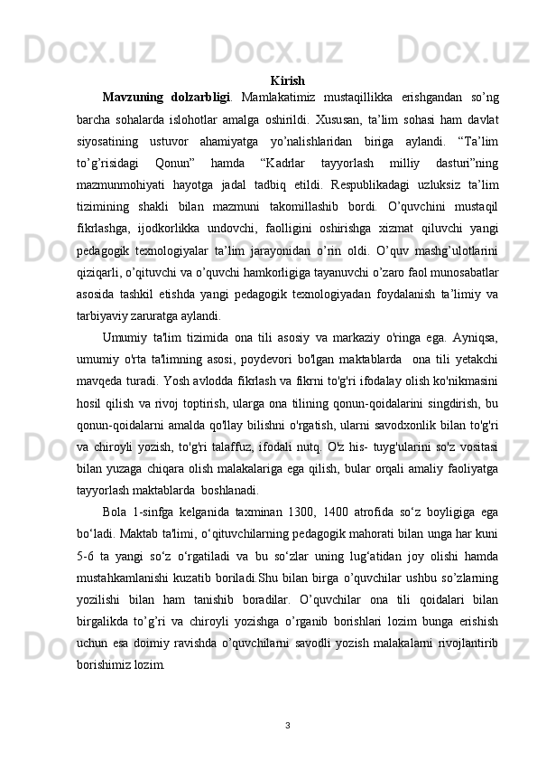 Kirish
Mavzuning   dolzarbligi .   Mamlakatimiz   mustaqillikka   erishgandan   so’ng
barcha   sohalarda   islohotlar   amalga   oshirildi.   Xusu san,   ta’lim   sohasi   ham   davlat
siyosatining   ustuvor   ahamiyatga   yo’nalishlaridan   biriga   aylandi.   “Ta’lim
to’g’risidagi   Qonun”   hamda   “Kadrlar   tayyorlash   milliy   dasturi”ning
mazmunmohiyati   hayotga   jadal   tadbiq   etildi.   Respublikadagi   uzluksiz   ta’lim
tizimining   shakli   bilan   mazmuni   takomillashib   bordi.   O’quvchini   mustaqil
fikrlashga,   ijodkorlikka   undovchi,   faolligini   oshirishga   xizmat   qiluvchi   yangi
pedagogik   texnologiyalar   ta’lim   jarayonidan   o’rin   oldi.   O’quv   mashg’ulotlarini
qiziqarli, o’qituvchi va o’quvchi hamkorligiga tayanuvchi o’zaro faol munosabatlar
asosida   tashkil   etishda   yangi   pedagogik   texnologiyadan   foydalanish   ta’limiy   va
tarbiyaviy zaruratga aylandi. 
Umumiy   ta'lim   tizimida   ona   tili   asosiy   va   markaziy   o'ringa   ega.   Ayniqsa,
umumiy   o'rta   ta'limning   asosi,   poydevori   bo'lgan   maktablarda     ona   tili   yetakchi
mavqeda turadi. Yosh avlodda fikrlash va fikrni to'g'ri ifodalay olish ko'nikmasini
hosil   qilish   va   rivoj   toptirish,   ularga   ona  tilining  qonun-qoidalarini   singdirish,   bu
qonun-qoidalarni   amalda qo'llay  bilishni   o'rgatish,  ularni   savodxonlik  bilan to'g'ri
va   chiroyli   yozish,   to'g'ri   talaffuz,   ifodali   nutq.   O'z   his-   tuyg'ularini   so'z   vositasi
bilan yuzaga  chiqara  olish  malakalariga ega  qilish,  bular   orqali  amaliy  faoliyatga
tayyorlash maktablarda  boshlanadi.
Bola   1-sinfga   kelganida   taxminan   1300,   1400   atrofida   so‘z   boyligiga   ega
bo‘ladi. Maktab ta'limi, o‘qituvchilarning pedagogik mahorati bilan unga har kuni
5-6   ta   yangi   so‘z   o‘rgatiladi   va   bu   so‘zlar   uning   lug‘atidan   joy   olishi   hamda
mustahkamlanishi   kuzatib   boriladi.Shu   bilan   birga   o’quvchilar   ushbu   so’zlarning
yozilishi   bilan   ham   tanishib   boradilar.   O’quvchilar   ona   tili   qoidalari   bilan
birgalikda   to’g’ri   va   chiroyli   yozishga   o’rganib   borishlari   lozim   bunga   erishish
uchun   esa   doimiy   ravishda   o’quvchilarni   savodli   yozish   malakalarni   rivojlantirib
borishimiz lozim.
3