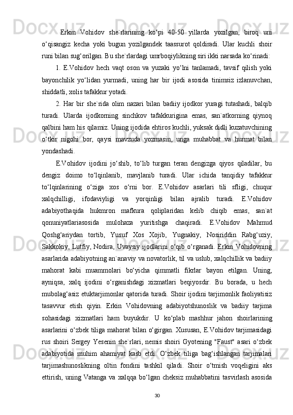   Erkin   Vohidov   she`rlarining   ko‘pi   40-50   yillarda   yozilgan,   biroq   uni
o‘qisangiz   kecha   yoki   bugun   yozilgandek   taassurot   qoldiradi.   Ular   kuchli   shoir
runi bilan sug‘orilgan. Bu she`rlardagi umrboqiylikning siri ikki narsada ko‘rinadi:
1.   E.Vohidov   hech   vaqt   oson   va   yuzaki   yo‘lni   tanlamadi,   tavsif   qilish   yoki
bayonchilik   yo‘lidan   yurmadi,   uning   har   bir   ijodi   asosida   tinimsiz   izlanuvchan,
shiddatli, xolis tafakkur yotadi. 
2.   Har   bir   she`rida   olim   nazari   bilan   badiiy   ijodkor   yuragi   tutashadi,   balqib
turadi.   Ularda   ijodkorning   sinchkov   tafakkurigina   emas,   san`atkorning   qiynoq
qalbini ham his qilamiz. Uning ijodida ehtiros kuchli, yuksak didli kuzatuvchining
o‘tkir   nigohi   bor,   qaysi   mavzuda   yozmasin,   unga   muhabbat   va   hurmat   bilan
yondashadi.
E.Vohidov   ijodini   jo‘shib,   to‘lib   turgan   teran   dengizga   qiyos   qiladilar,   bu
dengiz   doimo   to‘lqinlanib,   mavjlanib   turadi.   Ular   ichida   tanqidiy   tafakkur
to‘lqinlarining   o‘ziga   xos   o‘rni   bor.   E.Vohidov   asarlari   tili   sfligi,   chuqur
xalqchilligi,   ifodaviyligi   va   yorqinligi   bilan   ajralib   turadi.   E.Vohidov
adabiyothaqida   hukmron   mafkura   qoliplaridan   kelib   chiqib   emas,   san`at
qonuniyatlariasosida   mulohaza   yuritishga   chaqiradi.   E.Vohidov   Mahmud
Qoshg‘ariydan   tortib,   Yusuf   Xos   Xojib,   Yugnakiy,   Nosiriddin   Rabg‘uziy,
Sakkokiy,   Lutfiy,   Nodira,   Uvaysiy   ijodlarini   o‘qib   o‘rganadi.   Erkin   Vohidovning
asarlarida adabiyotning an`anaviy va novatorlik, til va uslub, xalqchillik va badiiy
mahorat   kabi   muammolari   bo‘yicha   qimmatli   fikrlar   bayon   etilgan.   Uning,
ayniqsa,   xalq   ijodini   o‘rganishdagi   xizmatlari   beqiyosdir.   Bu   borada,   u   hech
mubolag‘asiz etuktarjimonlar qatorida turadi. Shoir ijodini tarjimonlik faoliyatisiz
tasavvur   etish   qiyin.   Erkin   Vohidovning   adabiyotshunoslik   va   badiiy   tarjima
sohasidagi   xizmatlari   ham   buyukdir.   U   ko‘plab   mashhur   jahon   shoirlarining
asarlarini o‘zbek tiliga mahorat bilan o‘girgan. Xususan,  E.Vohidov tarjimasidagi
rus   shoiri   Sergey   Yesenin   she`rlari,   nemis   shoiri   Gyotening   "Faust"   asari   o‘zbek
adabiyotida   muhim   ahamiyat   kasb   etdi.   O‘zbek   tiliga   bag‘ishlangan   tarjimalari
tarjimashunoslikning   oltin   fondini   tashkil   qiladi.   Shoir   o‘tmish   voqeligini   aks
ettirish,   uning   Vatanga   va   xalqqa   bo‘lgan   cheksiz   muhabbatini   tasvirlash   asosida
30 