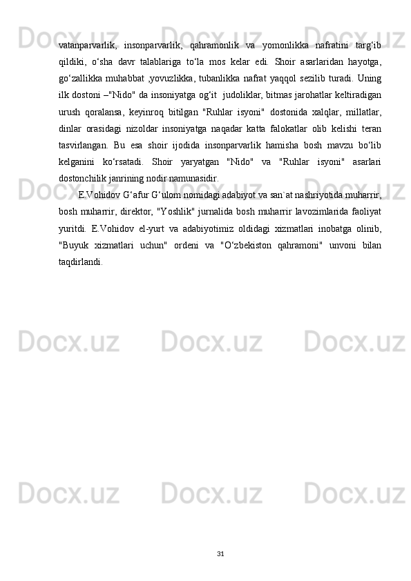 vatanparvarlik,   insonparvarlik,   qahramonlik   va   yomonlikka   nafratini   targ‘ib
qildiki,   o‘sha   davr   talablariga   to‘la   mos   kelar   edi.   Shoir   asarlaridan   hayotga,
go‘zallikka   muhabbat   ,yovuzlikka,   tubanlikka   nafrat   yaqqol   sezilib   turadi.   Uning
ilk dostoni –"Nido" da insoniyatga og‘it   judoliklar, bitmas jarohatlar keltiradigan
urush   qoralansa,   keyinroq   bitilgan   "Ruhlar   isyoni"   dostonida   xalqlar,   millatlar,
dinlar   orasidagi   nizoldar   insoniyatga   naqadar   katta   falokatlar   olib   kelishi   teran
tasvirlangan.   Bu   esa   shoir   ijodida   insonparvarlik   hamisha   bosh   mavzu   bo‘lib
kelganini   ko‘rsatadi.   Shoir   yaryatgan   "Nido"   va   "Ruhlar   isyoni"   asarlari
dostonchilik janrining nodir namunasidir.
E.Vohidov G‘afur G‘ulom nomidagi adabiyot va san`at nashriyotida muharrir,
bosh  muharrir,  direktor,  "Yoshlik"   jurnalida   bosh  muharrir   lavozimlarida  faoliyat
yuritdi.   E.Vohidov   el-yurt   va   adabiyotimiz   oldidagi   xizmatlari   inobatga   olinib,
"Buyuk   xizmatlari   uchun"   ordeni   va   "O‘zbekiston   qahramoni"   unvoni   bilan
taqdirlandi. 
31 