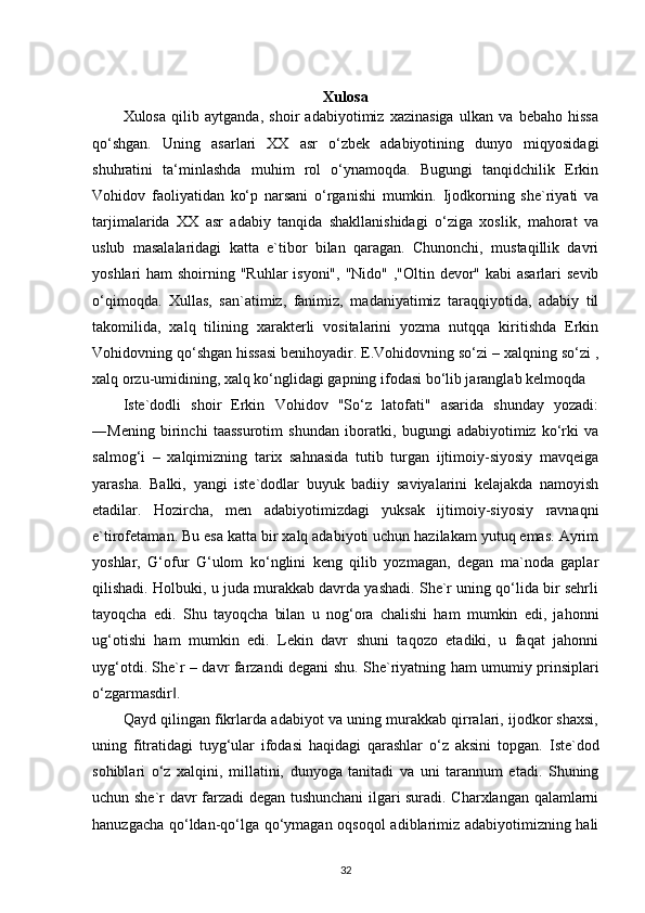 Xulosa
Xulosa   qilib   aytganda,   shoir   adabiyotimiz   xazinasiga   ulkan   va   bebaho   hissa
qo‘shgan.   Uning   asarlari   XX   asr   o‘zbek   adabiyotining   dunyo   miqyosidagi
shuhratini   ta‘minlashda   muhim   rol   o‘ynamoqda.   Bugungi   tanqidchilik   Erkin
Vohidov   faoliyatidan   ko‘p   narsani   o‘rganishi   mumkin.   Ijodkorning   she`riyati   va
tarjimalarida   XX   asr   adabiy   tanqida   shakllanishidagi   o‘ziga   xoslik,   mahorat   va
uslub   masalalaridagi   katta   e`tibor   bilan   qaragan.   Chunonchi,   mustaqillik   davri
yoshlari ham  shoirning "Ruhlar  isyoni", "Nido" ,"Oltin devor" kabi asarlari  sevib
o‘qimoqda.   Xullas,   san`atimiz,   fanimiz,   madaniyatimiz   taraqqiyotida,   adabiy   til
takomilida,   xalq   tilining   xarakterli   vositalarini   yozma   nutqqa   kiritishda   Erkin
Vohidovning qo‘shgan hissasi benihoyadir. E.Vohidovning so‘zi – xalqning so‘zi ,
xalq orzu-umidining, xalq ko‘nglidagi gapning ifodasi bo‘lib jaranglab kelmoqda
Iste`dodli   shoir   Erkin   Vohidov   "So‘z   latofati"   asarida   shunday   yozadi:
―Mening   birinchi   taassurotim   shundan   iboratki,   bugungi   adabiyotimiz   ko‘rki   va
salmog‘i   –   xalqimizning   tarix   sahnasida   tutib   turgan   ijtimoiy-siyosiy   mavqeiga
yarasha.   Balki,   yangi   iste`dodlar   buyuk   badiiy   saviyalarini   kelajakda   namoyish
etadilar.   Hozircha,   men   adabiyotimizdagi   yuksak   ijtimoiy-siyosiy   ravnaqni
e`tirofetaman. Bu esa katta bir xalq adabiyoti uchun hazilakam yutuq emas. Ayrim
yoshlar,   G‘ofur   G‘ulom   ko‘nglini   keng   qilib   yozmagan,   degan   ma`noda   gaplar
qilishadi. Holbuki, u juda murakkab davrda yashadi. She`r uning qo‘lida bir sehrli
tayoqcha   edi.   Shu   tayoqcha   bilan   u   nog‘ora   chalishi   ham   mumkin   edi,   jahonni
ug‘otishi   ham   mumkin   edi.   Lekin   davr   shuni   taqozo   etadiki,   u   faqat   jahonni
uyg‘otdi. She`r – davr farzandi degani shu. She`riyatning ham umumiy prinsiplari
o‘zgarmasdir .‖
Qayd qilingan fikrlarda adabiyot va uning murakkab qirralari, ijodkor shaxsi,
uning   fitratidagi   tuyg‘ular   ifodasi   haqidagi   qarashlar   o‘z   aksini   topgan.   Iste`dod
sohiblari   o‘z   xalqini,   millatini,   dunyoga   tanitadi   va   uni   tarannum   etadi.   Shuning
uchun she`r davr farzadi degan tushunchani ilgari suradi. Charxlangan qalamlarni
hanuzgacha qo‘ldan-qo‘lga qo‘ymagan oqsoqol  adiblarimiz adabiyotimizning hali
32 