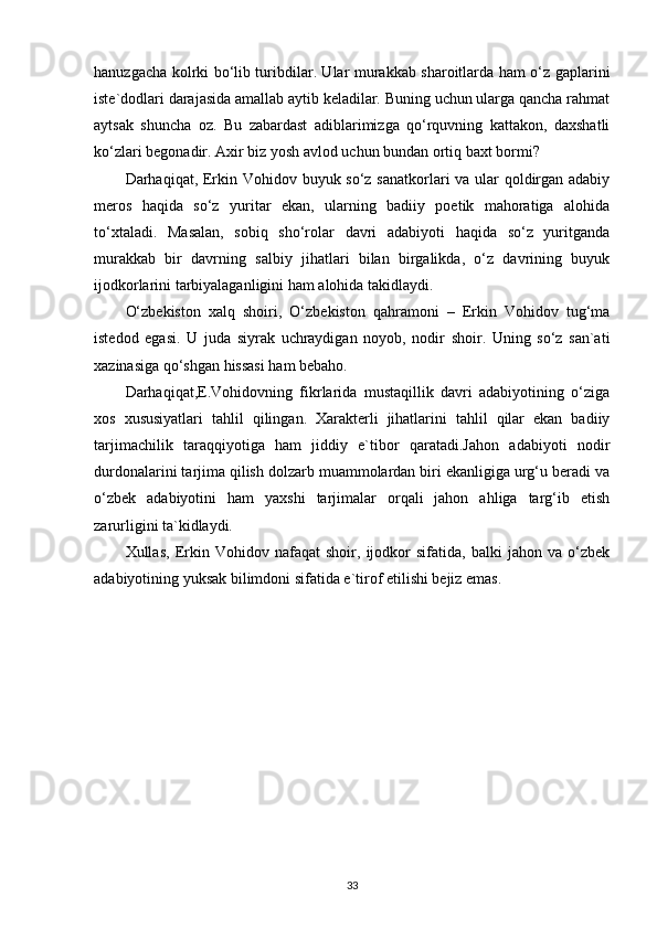 hanuzgacha kolrki bo‘lib turibdilar. Ular murakkab sharoitlarda ham o‘z gaplarini
iste`dodlari darajasida amallab aytib keladilar. Buning uchun ularga qancha rahmat
aytsak   shuncha   oz.   Bu   zabardast   adiblarimizga   qo‘rquvning   kattakon,   daxshatli
ko‘zlari begonadir. Axir biz yosh avlod uchun bundan ortiq baxt bormi? 
Darhaqiqat, Erkin Vohidov buyuk so‘z sanatkorlari va ular qoldirgan adabiy
meros   haqida   so‘z   yuritar   ekan,   ularning   badiiy   poetik   mahoratiga   alohida
to‘xtaladi.   Masalan,   sobiq   sho‘rolar   davri   adabiyoti   haqida   so‘z   yuritganda
murakkab   bir   davrning   salbiy   jihatlari   bilan   birgalikda,   o‘z   davrining   buyuk
ijodkorlarini tarbiyalaganligini ham alohida takidlaydi. 
O‘zbekiston   xalq   shoiri,   O‘zbekiston   qahramoni   –   Erkin   Vohidov   tug‘ma
istedod   egasi.   U   juda   siyrak   uchraydigan   noyob,   nodir   shoir.   Uning   so‘z   san`ati
xazinasiga qo‘shgan hissasi ham bebaho. 
Darhaqiqat,E.Vohidovning   fikrlarida   mustaqillik   davri   adabiyotining   o‘ziga
xos   xususiyatlari   tahlil   qilingan.   Xarakterli   jihatlarini   tahlil   qilar   ekan   badiiy
tarjimachilik   taraqqiyotiga   ham   jiddiy   e`tibor   qaratadi.Jahon   adabiyoti   nodir
durdonalarini tarjima qilish dolzarb muammolardan biri ekanligiga urg‘u beradi va
o‘zbek   adabiyotini   ham   yaxshi   tarjimalar   orqali   jahon   ahliga   targ‘ib   etish
zarurligini ta`kidlaydi.
Xullas,   Erkin   Vohidov   nafaqat   shoir,   ijodkor   sifatida,   balki   jahon   va   o‘zbek
adabiyotining yuksak bilimdoni sifatida e`tirof etilishi bejiz emas.
33 