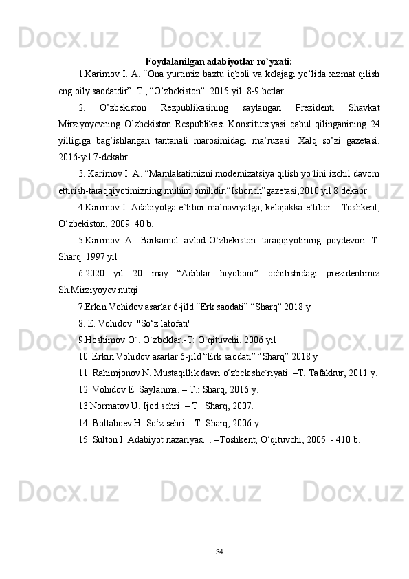 Foydalanilgan adabiyotlar ro`yxati:
1.Karimov I. A. “Ona yurtimiz baxtu iqboli va kelajagi yo’lida xizmat qilish
eng oily saodatdir”. T., “O’zbekiston”. 2015 yil. 8-9 betlar.
2.   O’zbekiston   Rezpublikasining   saylangan   Prezidenti   Shavkat
Mirziyoyevning   O’zbekiston   Respublikasi   Konstitutsiyasi   qabul   qilinganining   24
yilligiga   bag’ishlangan   tantanali   marosimidagi   ma’ruzasi.   Xalq   so’zi   gazetasi.
2016-yil 7-dekabr.
3. Karimov I. A. “Mamlakatimizni modernizatsiya qilish yo`lini izchil davom
ettirish-taraqqiyotimizning muhim omilidir.“Ishonch”gazetasi,2010 yil 8 dekabr
4.Karimov I. Adabiyotga e`tibor-ma`naviyatga, kelajakka e`tibor. –Toshkent,
O‘zbekiston, 2009. 40 b.
5.Karimov   A.   Barkamol   avlod-O`zbekiston   taraqqiyotining   poydevori.-T:
Sharq. 1997 yil
6.2020   yil   20   may   “Adiblar   hiyoboni”   ochilishidagi   prezidentimiz
Sh.Mirziyoyev nutqi
7.Erkin Vohidov asarlar 6-jild “Erk saodati” “Sharq” 2018 y
8. E. Vohidov  "So‘z latofati" 
9.Hoshimov O`. O`zbeklar.-T: O`qituvchi. 2006 yil
10..Erkin Vohidov asarlar 6-jild “Erk saodati” “Sharq” 2018 y
11. Rahimjonov N. Mustaqillik davri o‘zbek she`riyati. –T.:Tafakkur, 2011 y.
12..Vohidov E. Saylanma. – T.: Sharq, 2016 y.
13.Normatov U. Ijod sehri. – T.: Sharq, 2007.
14..Boltaboev H. So‘z sehri. –T: Sharq, 2006 y
15. Sulton I. Adabiyot nazariyasi. . –Toshkent, O‘qituvchi, 2005. - 410 b.
 
34 