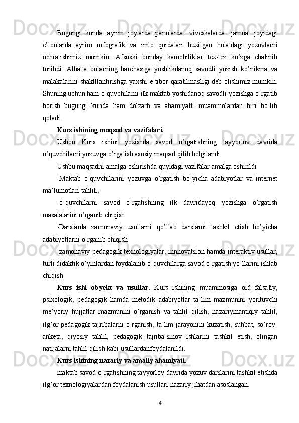 Bugungi   kunda   ayrim   joylarda   panolarda,   viveskalarda,   jamoat   joyidagi
e’lonlarda   ayrim   orfografik   va   imlo   qoidalari   buzilgan   holatdagi   yozuvlarni
uchratishimiz   mumkin.   Afsuski   bunday   kamchiliklar   tez-tez   ko’zga   chalinib
turibdi.   Albatta   bularning   barchasiga   yoshlikdanoq   savodli   yozish   ko’nikma   va
malakalarini shaklllantirishga yaxshi e’tibor qaratilmasligi deb olishimiz mumkin.
Shuning uchun ham o’quvchilarni ilk maktab yoshidanoq savodli yozishga o’rgatib
borish   bugungi   kunda   ham   dolzarb   va   ahamiyatli   muammolardan   biri   bo’lib
qoladi.
Kurs ishining maqsad va vazifalari.
Ushbu   Kurs   ishini   yozishda   savod   o’rgatishning   tayyorlov   davrida
o’quvchilarni yozuvga o’rgatish asosiy maqsad qilib belgilandi.
Ushbu maqsadni amalga oshirishda quyidagi vazifalar amalga oshirildi
-Maktab   o’quvchilarini   yozuvga   o’rgatish   bo’yicha   adabiyotlar   va   internet
ma’lumotlari tahlili,
-o’quvchilarni   savod   o’rgatishning   ilk   davridayoq   yozishga   o’rgatish
masalalarini o’rganib chiqish
-Darslarda   zamonaviy   usullarni   qo’llab   darslarni   tashkil   etish   bo’yicha
adabiyotlarni o’rganib chiqish
-zamonaviy pedagogik texnologiyalar, innnovatsion hamda interaktiv usullar,
turli didaktik o’yinlardan foydalanib o’quvchilarga savod o’rgatish yo’llarini ishlab
chiqish.
Kurs   ishi   obyekt   va   usullar .   Kurs   ishining   muammosiga   oid   falsafiy,
psixologik,   pedagogik   hamda   metodik   adabiyotlar   ta’lim   mazmunini   yorituvchi
me’yoriy   hujjatlar   mazmunini   o’rganish   va   tahlil   qilish;   nazariymantiqiy   tahlil,
ilg’or  pedagogik  tajribalarni   o’rganish,  ta’lim   jarayonini  kuzatish,  suhbat,  so’rov-
anketa,   qiyosiy   tahlil,   pedagogik   tajriba-sinov   ishlarini   tashkil   etish,   olingan
natijalarni tahlil qilish kabi usullardanfoydalanildi.
Kurs ishining nazariy va amaliy ahamiyati.
maktab savod o’rgatishning tayyorlov davrida yozuv darslarini tashkil etishda
ilg’or texnologiyalardan foydalanish usullari nazariy jihatdan asoslangan.
4 